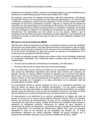 PLAN DE MANEJO AMBIENTAL DEL HUMEDAL EL BURRO36
ambiental de los Estados Unidos), reconoce la necesidad práctica de hacer transferencia de
beneficios y ha desarrollado guía para hacer estos análisis (EPA, 2000).
Sin embargo, como todos los métodos mencionados, este tiene restricciones y dificultades
de aplicación. Primero, con la excepción de unas reducidas aplicaciones (v. gr. costo de viaje
y valoración contingente o valores de pesca deportiva), no hay muchos estudios que hallan
investigado el valor de los ecosistemas acuáticos. Segundo, la mayoría de los estudios de
valoración han sido desarrollados por economistas en el escritorio con información que no se
toma específicamente para valorar económicamente los humedales. Finalmente, los estudios
que han investigado la validez de la transferencia de beneficios en valoración de servicios
ecosistémicos han demostrado que este cálculo no es muy preciso, debido a que la
transferencia de beneficios envuelve la reutilización de datos existentes; una transferencia de
beneficios no provee un límite del error para el valor en la nueva aplicación después de la
transferencia.
MÉTODO DE COSTOS DE REEMPLAZO (MCR)
Otra forma de valorar los servicios que provee un humedal es estimar el costo de reemplazar
los servicios que presta debido a que este deje de funcionar correctamente o deje de existir.
El ejemplo más famoso de la valoración de los servicios de los humedales utilizando el MCR
es el del servicio de filtración de agua que proveen en cuencas en contraposición de la
construcción de una planta de filtración de agua.
Los costos de reemplazo pueden utilizarse para medir el valor de los humedales, solamente
en condiciones restringidas. Dos condiciones deben cumplirse para que el MCR sea una
medida válida:
El mismo servicio debe ser suministrado por humedales y otra alternativa, y
El servicio debe ser de un mayor valor que el costo de reemplazo.
Esto no quiere decir que los servicios provistos por los humedales son altamente valiosos
sólo porque las alternativas ingenieriles para proveer estos servicios son costosas; por
ejemplo, construir un costoso criadero de peces no garantiza que su producto sea valioso.
De otro lado, como con el enfoque en la producción, el costo de reemplazo generalmente se
dirige a estimar un solo servicio brindado por el humedal en vez de un completo rango de
servicios asociados con humedales y no debe confundirse con la valoración total del
humedal (Boyer y Polanski, 2004).
En circunstancias donde un servicio ecológico es único a un ecosistema específico y es
difícil de valorar por alguno de los métodos mencionados, y no hay valores existentes
confiables en otro lugar para aplicar el método de transferencia de beneficios, los analistas
algunas veces han recurrido a usar el costo de reemplazar el servicio o de tratar los daños
que se presentan por la pérdida del servicio como una aproximación a la valoración.
Un acercamiento a los beneficios de un servicio ecosistémico se obtiene del costo de
proveer el servicio sin el recurso natural (National Research Council, 2004). Por ejemplo,
declinar las funciones de almacenamiento de agua de los humedales puede llevar a la
construcción de reservorios y presas, pérdida de la llanura de inundación puede requerir la
aplicación de fertilizantes químicos, disminución en calidad de agua requeriría la
construcción de plantas de tratamiento y purificación de agua, pérdida de protección de la
banca puede llevar a la necesidad de reforzamiento artificial. Este costo de reemplazo
representa el valor de los servicios de los humedales que pueden ser, al menos
parcialmente, replicados por medios artificiales. Reflejan los gastos ahorrados por la
presencia de humedales naturales y sus funciones ecosistémicas (Emerton, 1998).
 