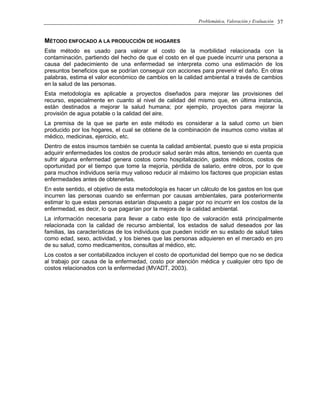 Problemática, Valoración y Evaluación 37
MÉTODO ENFOCADO A LA PRODUCCIÓN DE HOGARES
Este método es usado para valorar el costo de la morbilidad relacionada con la
contaminación, partiendo del hecho de que el costo en el que puede incurrir una persona a
causa del padecimiento de una enfermedad se interpreta como una estimación de los
presuntos beneficios que se podrían conseguir con acciones para prevenir el daño. En otras
palabras, estima el valor económico de cambios en la calidad ambiental a través de cambios
en la salud de las personas.
Esta metodología es aplicable a proyectos diseñados para mejorar las provisiones del
recurso, especialmente en cuanto al nivel de calidad del mismo que, en última instancia,
están destinados a mejorar la salud humana; por ejemplo, proyectos para mejorar la
provisión de agua potable o la calidad del aire.
La premisa de la que se parte en este método es considerar a la salud como un bien
producido por los hogares, el cual se obtiene de la combinación de insumos como visitas al
médico, medicinas, ejercicio, etc.
Dentro de estos insumos también se cuenta la calidad ambiental, puesto que si esta propicia
adquirir enfermedades los costos de producir salud serán más altos, teniendo en cuenta que
sufrir alguna enfermedad genera costos como hospitalización, gastos médicos, costos de
oportunidad por el tiempo que tome la mejoría, pérdida de salario, entre otros, por lo que
para muchos individuos sería muy valioso reducir al máximo los factores que propician estas
enfermedades antes de obtenerlas.
En este sentido, el objetivo de esta metodología es hacer un cálculo de los gastos en los que
incurren las personas cuando se enferman por causas ambientales, para posteriormente
estimar lo que estas personas estarían dispuesto a pagar por no incurrir en los costos de la
enfermedad, es decir, lo que pagarían por la mejora de la calidad ambiental.
La información necesaria para llevar a cabo este tipo de valoración está principalmente
relacionada con la calidad de recurso ambiental, los estados de salud deseados por las
familias, las características de los individuos que pueden incidir en su estado de salud tales
como edad, sexo, actividad, y los bienes que las personas adquieren en el mercado en pro
de su salud, como medicamentos, consultas al médico, etc.
Los costos a ser contabilizados incluyen el costo de oportunidad del tiempo que no se dedica
al trabajo por causa de la enfermedad, costo por atención médica y cualquier otro tipo de
costos relacionados con la enfermedad (MVADT, 2003).
 