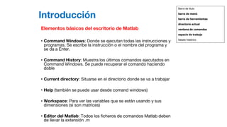 Introducción
Elementos básicos del escritorio de Matlab
• Command Windows: Donde se ejecutan todas las instrucciones y
programas. Se escribe la instrucción o el nombre del programa y
se da a Enter.
• Command History: Muestra los últimos comandos ejecutados en
Command Windows. Se puede recuperar el comando haciendo
doble
• Current directory: Situarse en el directorio donde se va a trabajar
• Help (también se puede usar desde comand windows)
• Workspace: Para ver las variables que se están usando y sus
dimensiones (si son matrices)
• Editor del Matlab: Todos los ficheros de comandos Matlab deben
de llevar la extensión .m
Barra de titulo
barra de menú
barra de herramientas
directorio actual
ventana de comandos
espacio de trabajo
listado histórico
 