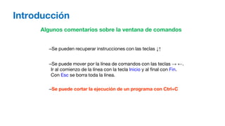 Introducción
Algunos comentarios sobre la ventana de comandos
–Se pueden recuperar instrucciones con las teclas ↓↑
–Se puede mover por la línea de comandos con las teclas → ←.
Ir al comienzo de la línea con la tecla Inicio y al final con Fin.
Con Esc se borra toda la línea.
–Se puede cortar la ejecución de un programa con Ctrl+C
 