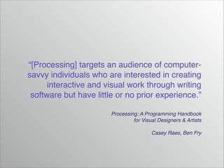 “[Processing] targets an audience of computersavvy individuals who are interested in creating
interactive and visual work through writing
software but have little or no prior experience.”
Processing: A Programming Handbook!
for Visual Designers & Artists!
!
Casey Raes, Ben Fry

 
