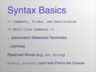 Syntax Basics
// Comments, To-dos, and Deactivation
/* Multi-line Comments */
; (semicolon) Statement Terminator!
, (comma)!
Reserved Words (e.g. int, String)!
print(), println() (print line) Print to the Console

 