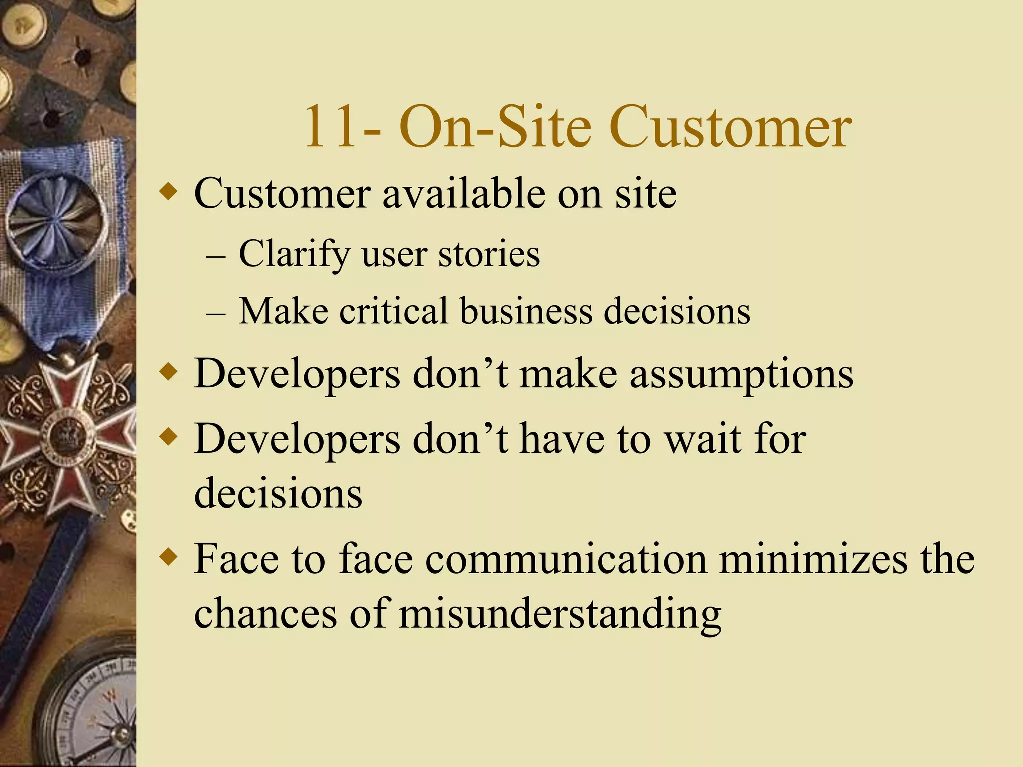 11- On-Site Customer
 Customer available on site
– Clarify user stories
– Make critical business decisions
 Developers don’t make assumptions
 Developers don’t have to wait for
decisions
 Face to face communication minimizes the
chances of misunderstanding
 