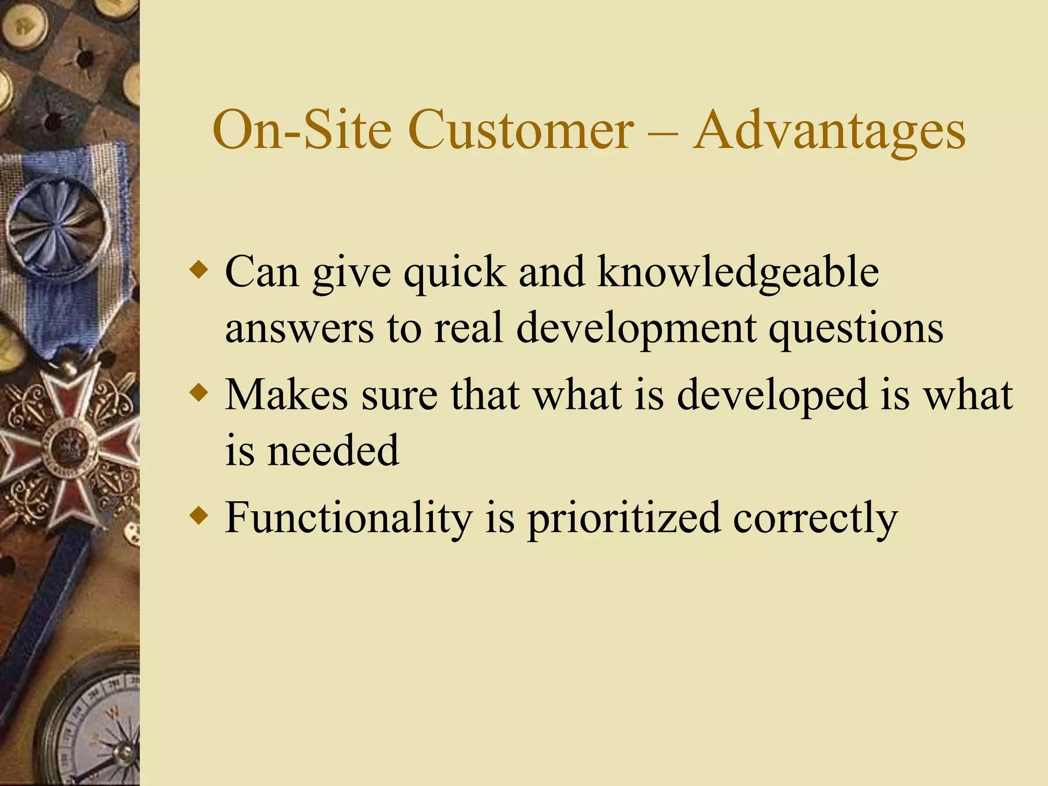 On-Site Customer – Advantages
 Can give quick and knowledgeable
answers to real development questions
 Makes sure that what is developed is what
is needed
 Functionality is prioritized correctly
 