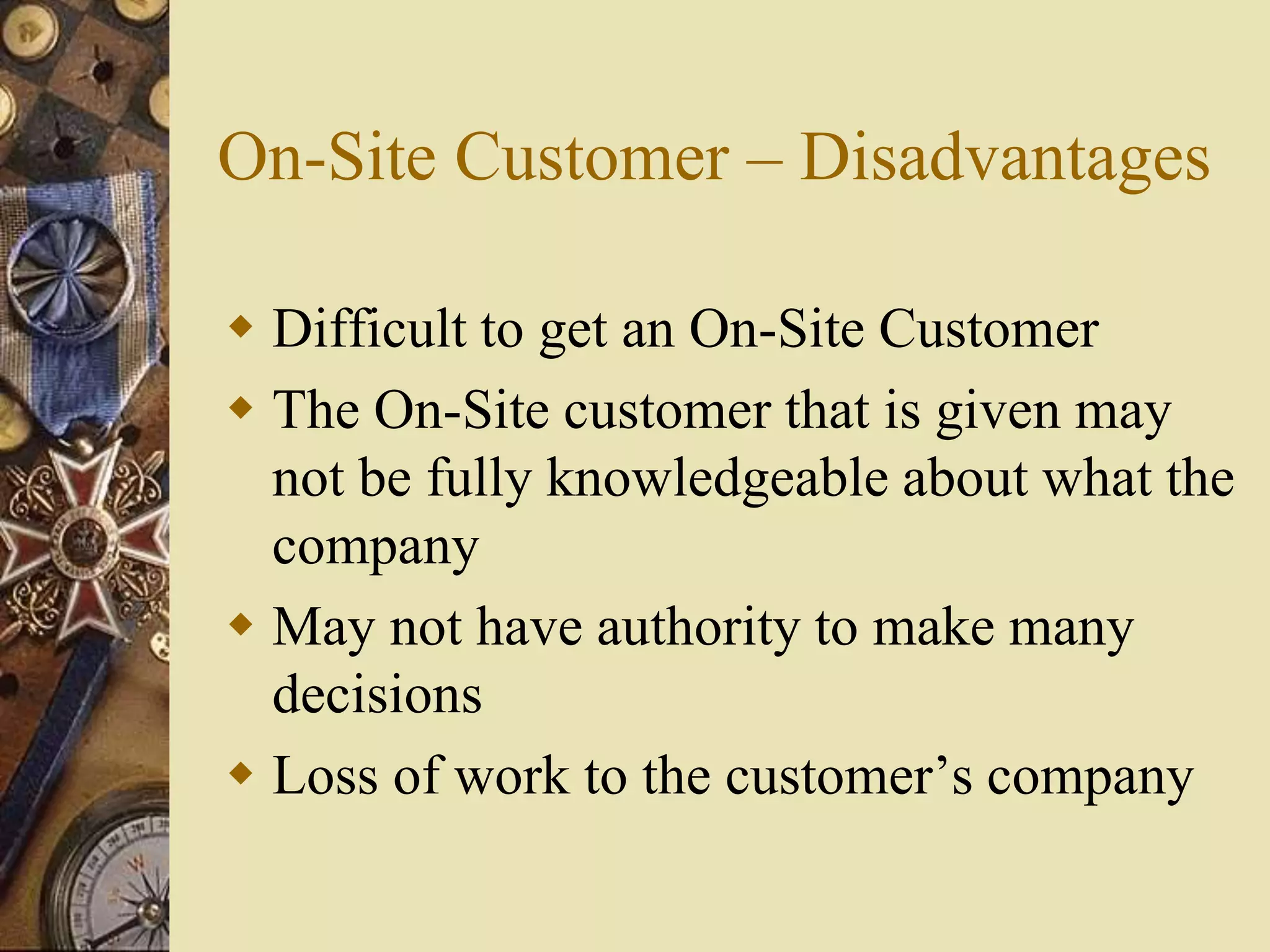 On-Site Customer – Disadvantages
 Difficult to get an On-Site Customer
 The On-Site customer that is given may
not be fully knowledgeable about what the
company
 May not have authority to make many
decisions
 Loss of work to the customer’s company
 