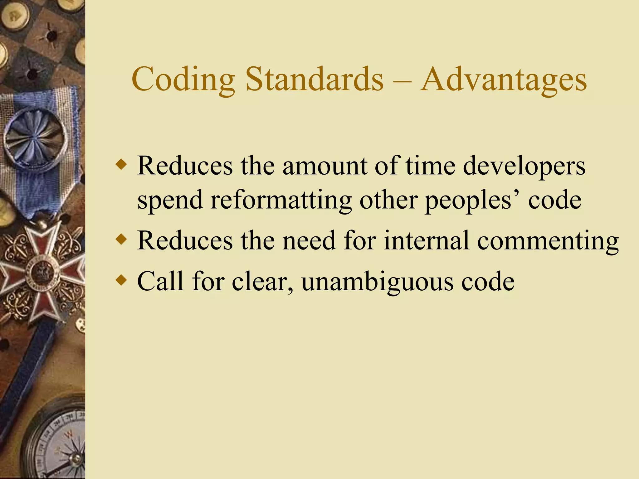 Coding Standards – Advantages
 Reduces the amount of time developers
spend reformatting other peoples’ code
 Reduces the need for internal commenting
 Call for clear, unambiguous code
 