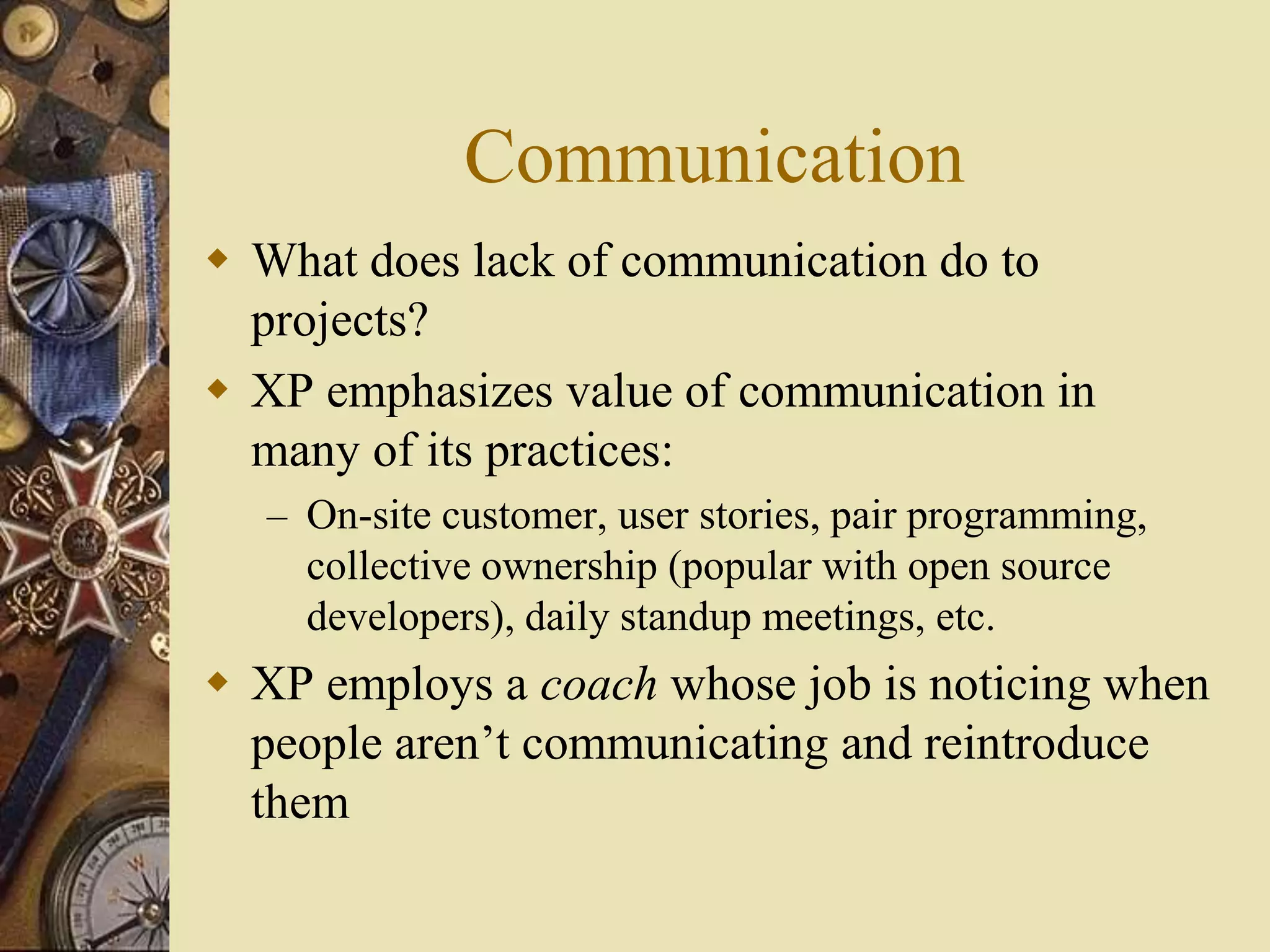 Communication
 What does lack of communication do to
projects?
 XP emphasizes value of communication in
many of its practices:
– On-site customer, user stories, pair programming,
collective ownership (popular with open source
developers), daily standup meetings, etc.
 XP employs a coach whose job is noticing when
people aren’t communicating and reintroduce
them
 