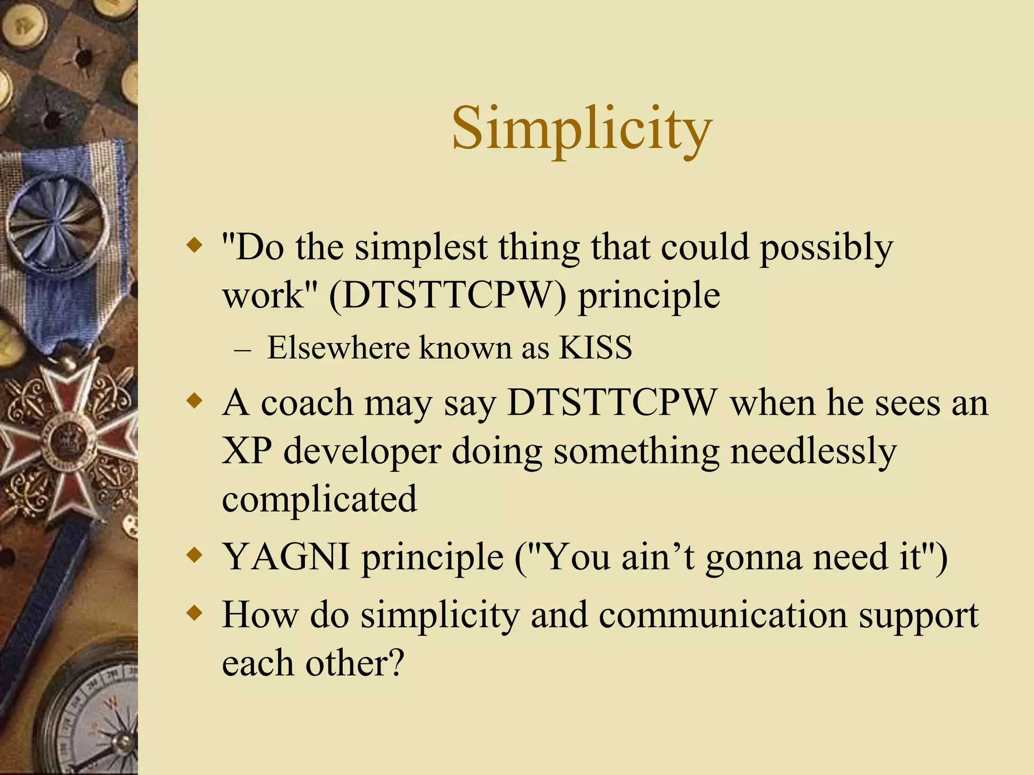 Simplicity
 ''Do the simplest thing that could possibly
work'' (DTSTTCPW) principle
– Elsewhere known as KISS
 A coach may say DTSTTCPW when he sees an
XP developer doing something needlessly
complicated
 YAGNI principle (''You ain’t gonna need it'')
 How do simplicity and communication support
each other?
 