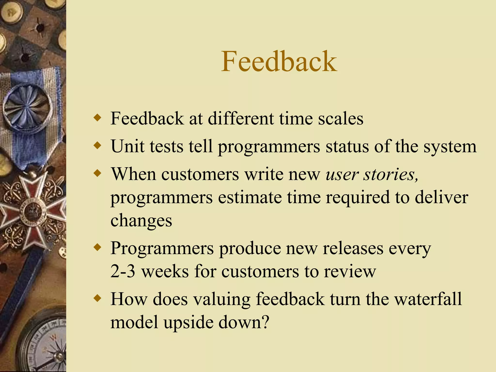 Feedback
 Feedback at different time scales
 Unit tests tell programmers status of the system
 When customers write new user stories,
programmers estimate time required to deliver
changes
 Programmers produce new releases every
2-3 weeks for customers to review
 How does valuing feedback turn the waterfall
model upside down?
 