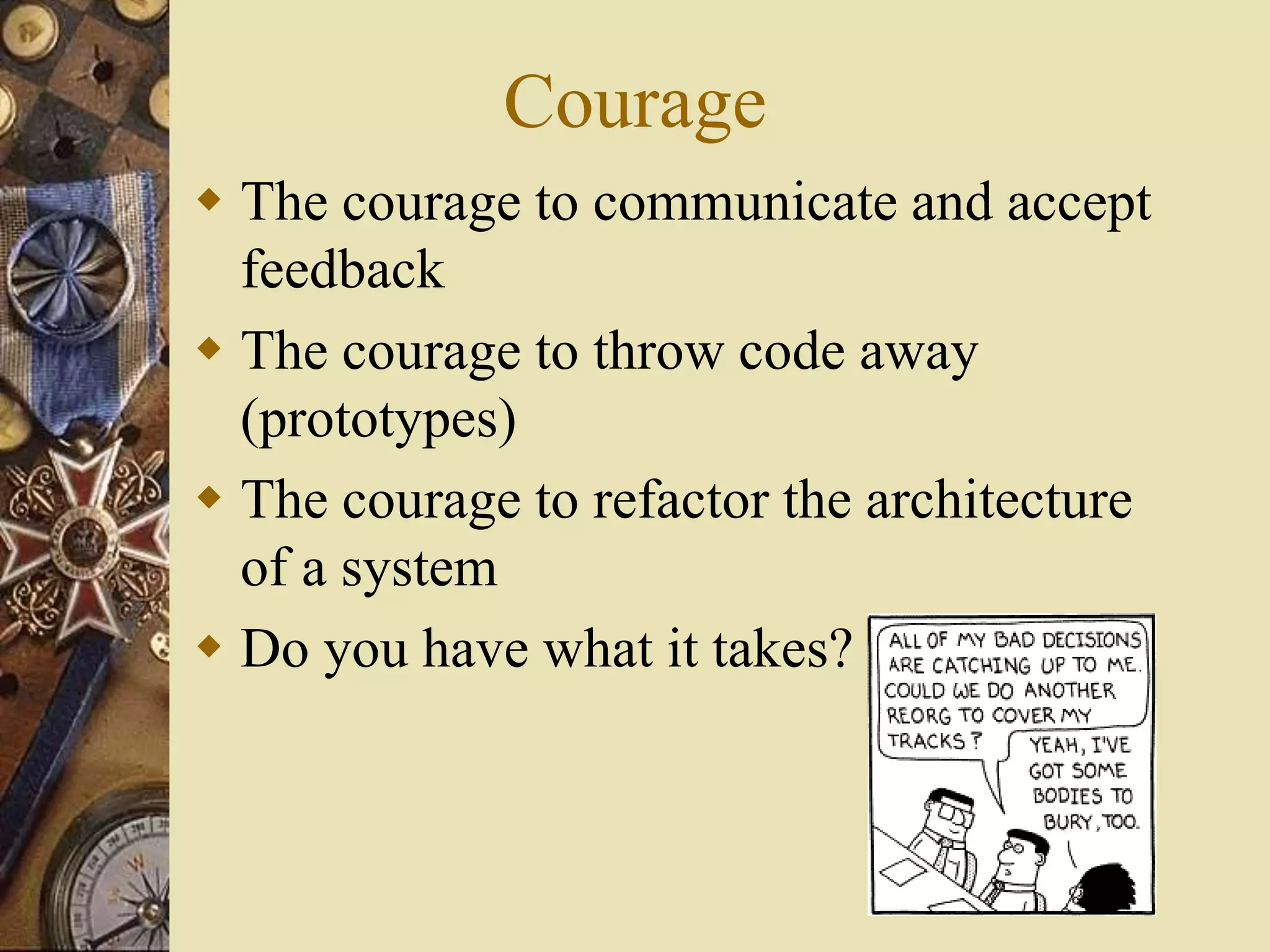 Courage
 The courage to communicate and accept
feedback
 The courage to throw code away
(prototypes)
 The courage to refactor the architecture
of a system
 Do you have what it takes?
 