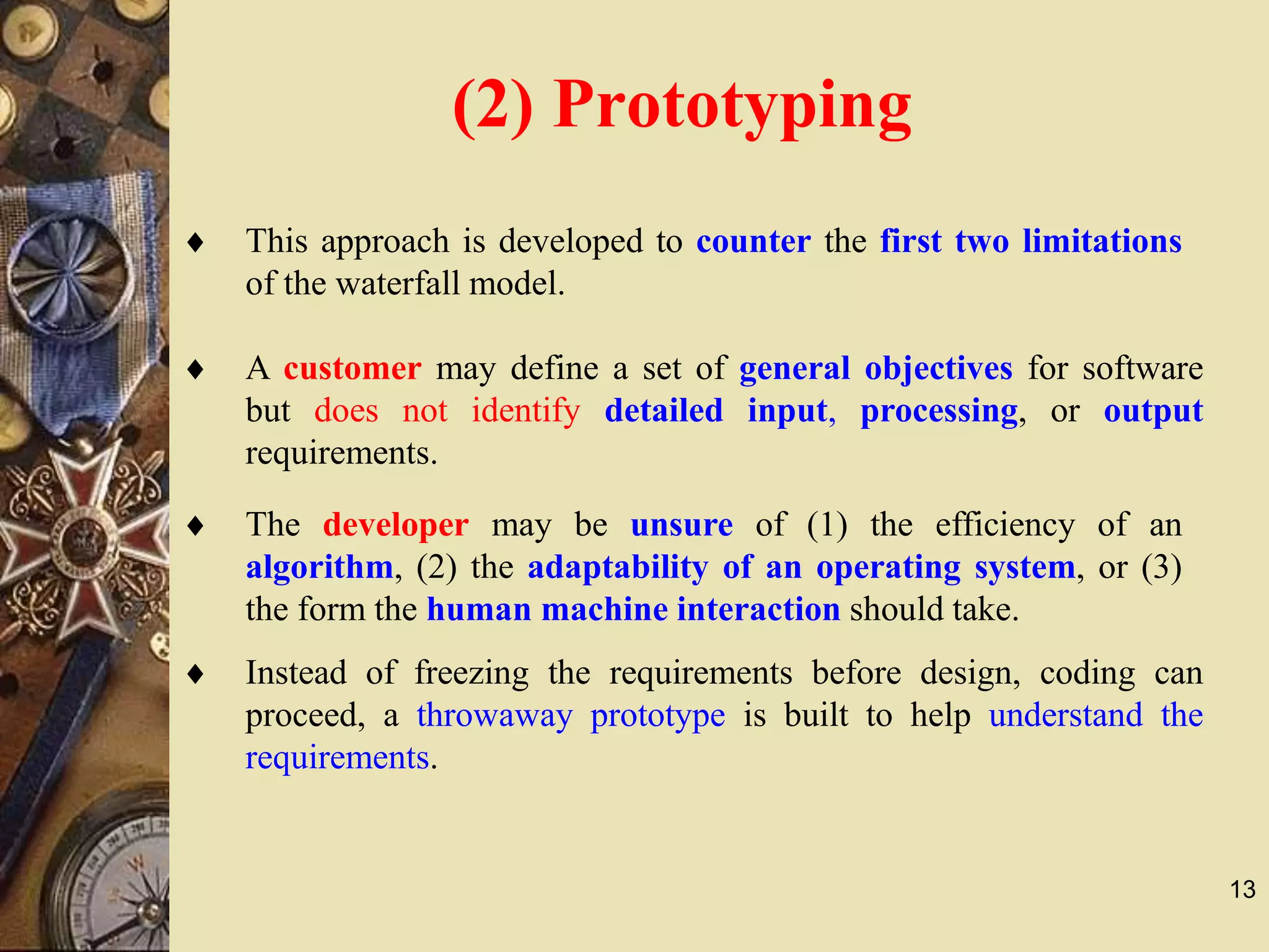 13
 This approach is developed to counter the first two limitations
of the waterfall model.
 A customer may define a set of general objectives for software
but does not identify detailed input, processing, or output
requirements.
 The developer may be unsure of (1) the efficiency of an
algorithm, (2) the adaptability of an operating system, or (3)
the form the human machine interaction should take.
(2) Prototyping
 Instead of freezing the requirements before design, coding can
proceed, a throwaway prototype is built to help understand the
requirements.
 