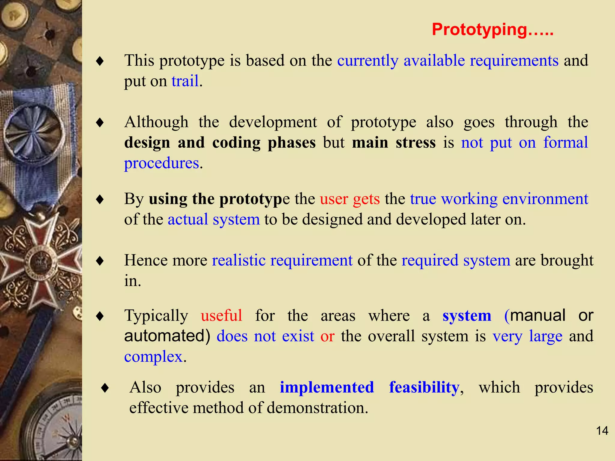 14
 This prototype is based on the currently available requirements and
put on trail.
 Although the development of prototype also goes through the
design and coding phases but main stress is not put on formal
procedures.
 By using the prototype the user gets the true working environment
of the actual system to be designed and developed later on.
 Hence more realistic requirement of the required system are brought
in.
 Typically useful for the areas where a system (manual or
automated) does not exist or the overall system is very large and
complex.
 Also provides an implemented feasibility, which provides
effective method of demonstration.
Prototyping…..
 