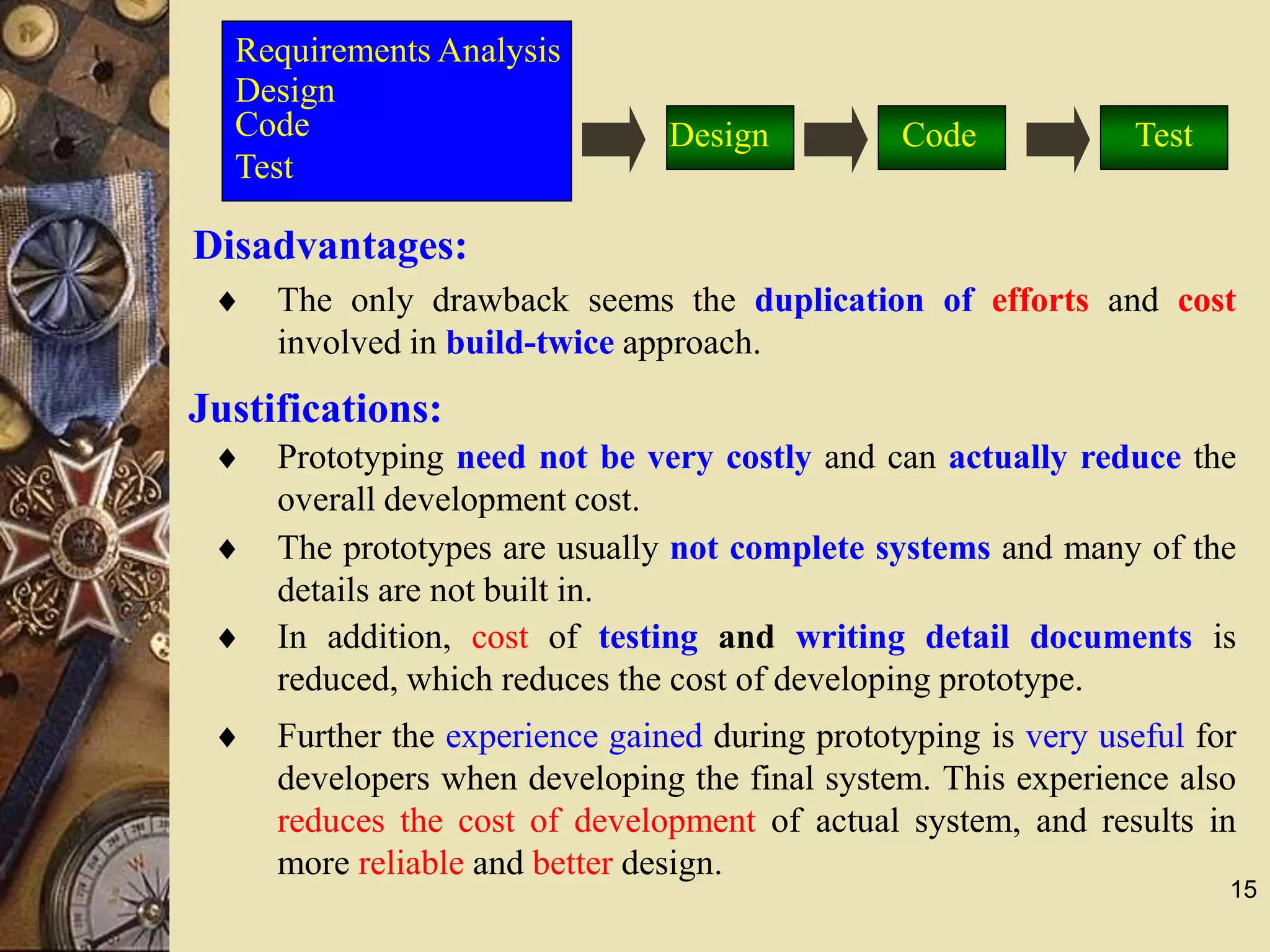 15
Disadvantages:
 The only drawback seems the duplication of efforts and cost
involved in build-twice approach.
 Prototyping need not be very costly and can actually reduce the
overall development cost.
 The prototypes are usually not complete systems and many of the
details are not built in.
 In addition, cost of testing and writing detail documents is
reduced, which reduces the cost of developing prototype.
 Further the experience gained during prototyping is very useful for
developers when developing the final system. This experience also
reduces the cost of development of actual system, and results in
more reliable and better design.
Requirements Analysis
Design
Code
Test
Justifications:
Design Code Test
 