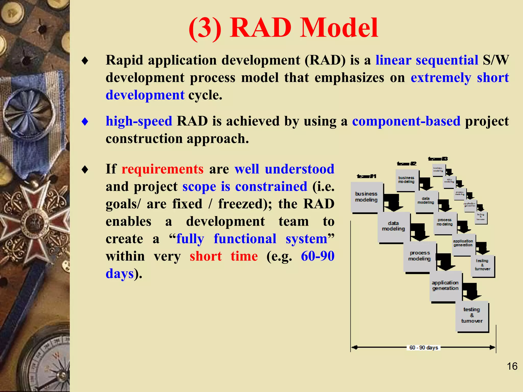 16
 high-speed RAD is achieved by using a component-based project
construction approach.
 Rapid application development (RAD) is a linear sequential S/W
development process model that emphasizes on extremely short
development cycle.
 If requirements are well understood
and project scope is constrained (i.e.
goals/ are fixed / freezed); the RAD
enables a development team to
create a “fully functional system”
within very short time (e.g. 60-90
days).
(3) RAD Model
 