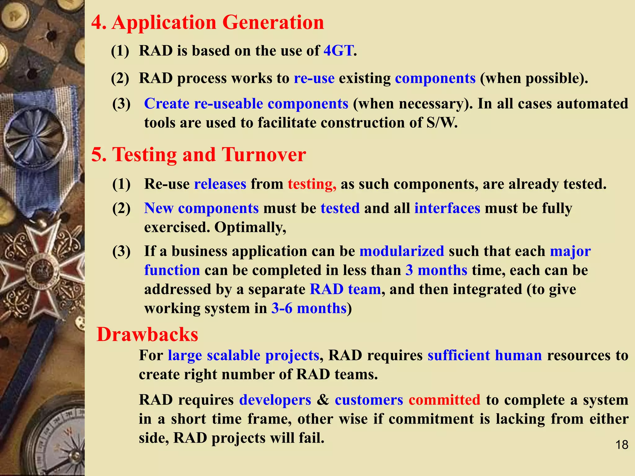 18
4. Application Generation
(1) RAD is based on the use of 4GT.
(2) RAD process works to re-use existing components (when possible).
(3) Create re-useable components (when necessary). In all cases automated
tools are used to facilitate construction of S/W.
5. Testing and Turnover
(2) New components must be tested and all interfaces must be fully
exercised. Optimally,
Drawbacks
For large scalable projects, RAD requires sufficient human resources to
create right number of RAD teams.
RAD requires developers & customers committed to complete a system
in a short time frame, other wise if commitment is lacking from either
side, RAD projects will fail.
(1) Re-use releases from testing, as such components, are already tested.
(3) If a business application can be modularized such that each major
function can be completed in less than 3 months time, each can be
addressed by a separate RAD team, and then integrated (to give
working system in 3-6 months)
 