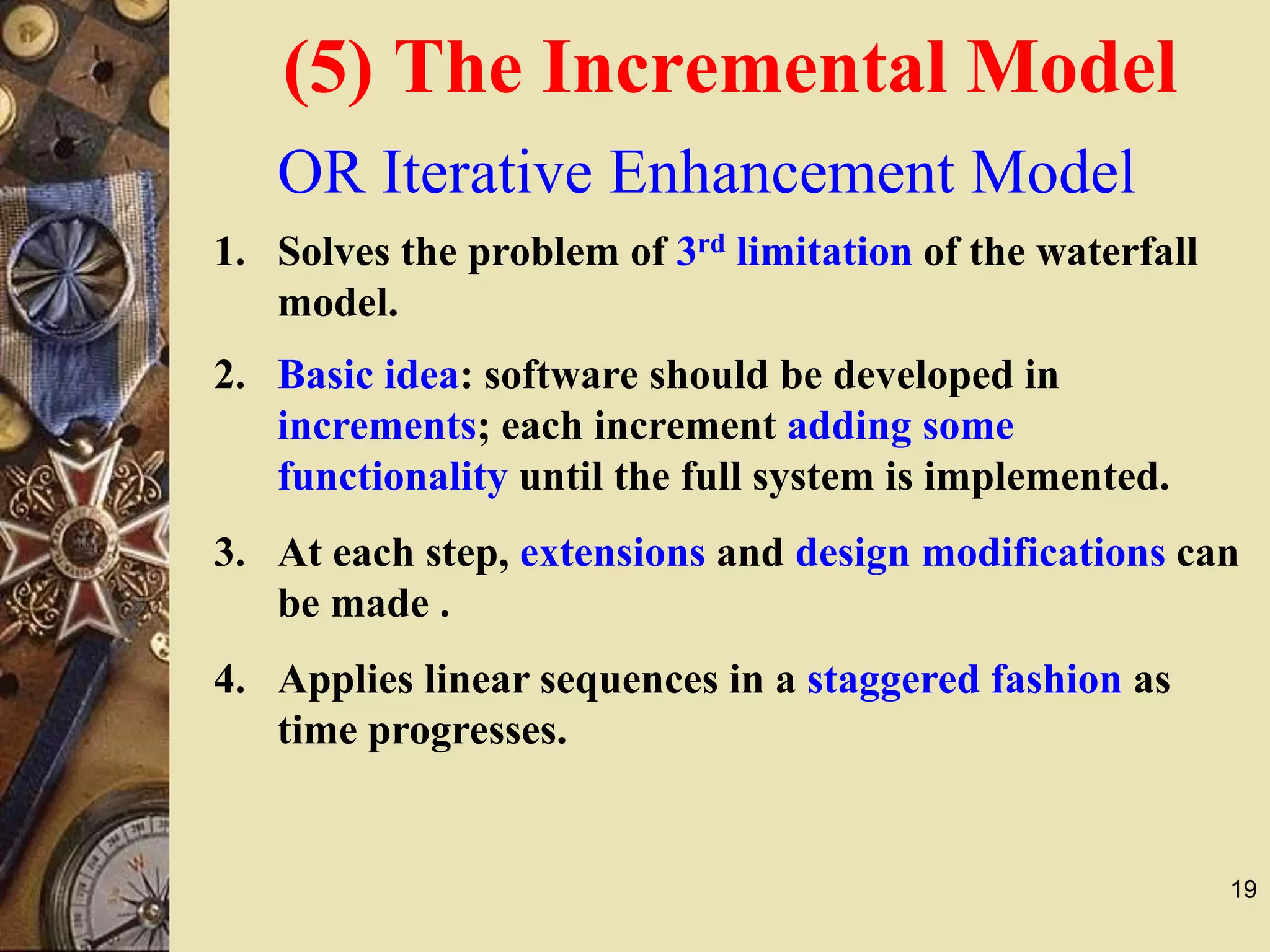 19
OR Iterative Enhancement Model
1. Solves the problem of 3rd limitation of the waterfall
model.
4. Applies linear sequences in a staggered fashion as
time progresses.
3. At each step, extensions and design modifications can
be made .
2. Basic idea: software should be developed in
increments; each increment adding some
functionality until the full system is implemented.
(5) The Incremental Model
 