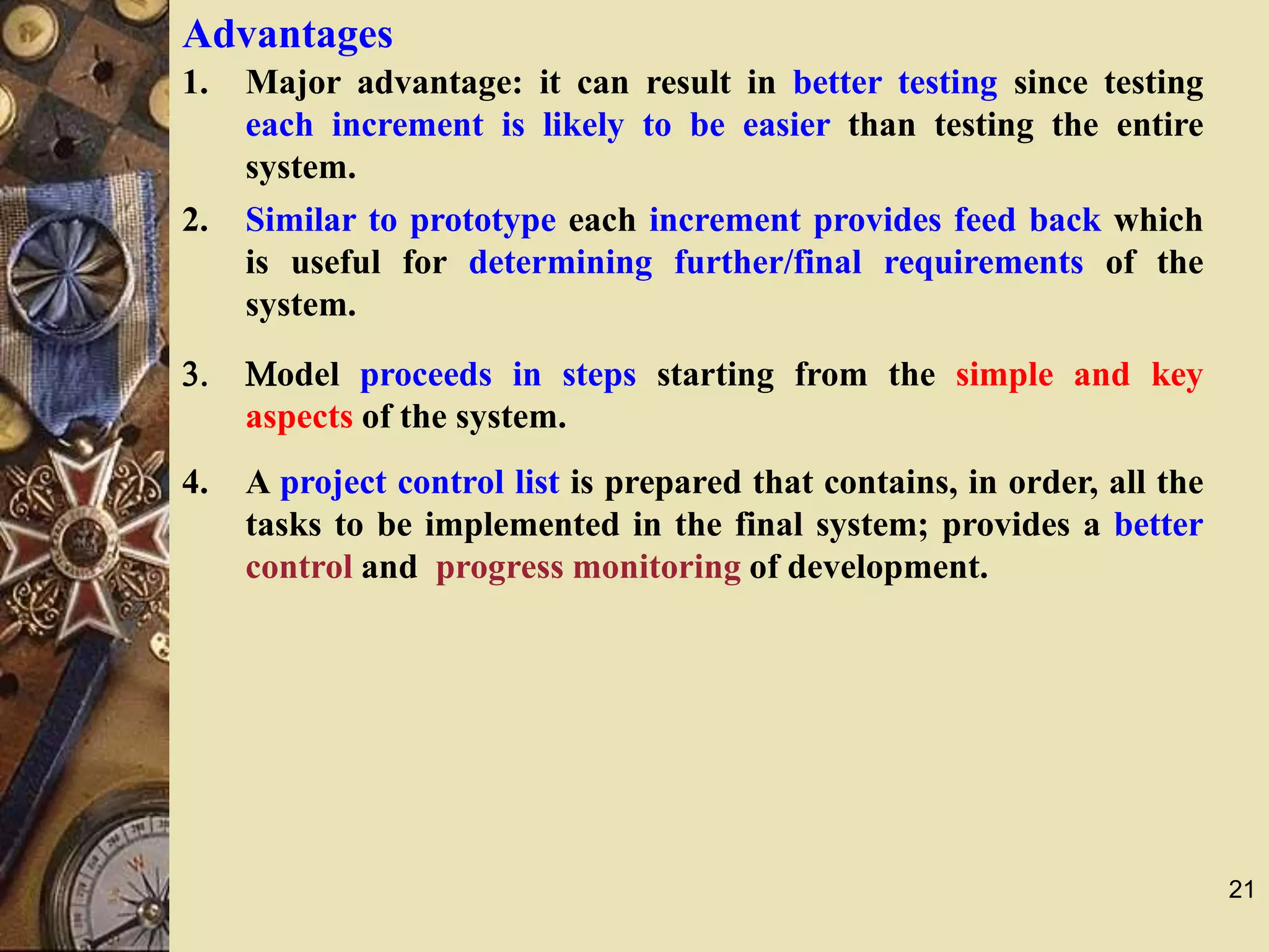 21
Advantages
1. Major advantage: it can result in better testing since testing
each increment is likely to be easier than testing the entire
system.
2. Similar to prototype each increment provides feed back which
is useful for determining further/final requirements of the
system.
3. Model proceeds in steps starting from the simple and key
aspects of the system.
4. A project control list is prepared that contains, in order, all the
tasks to be implemented in the final system; provides a better
control and progress monitoring of development.
 