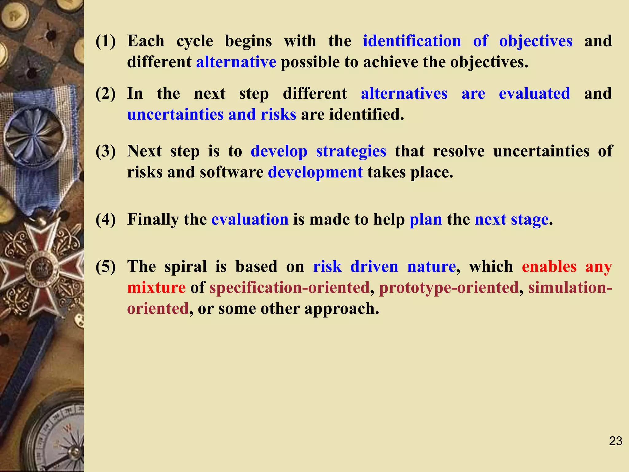 23
(1) Each cycle begins with the identification of objectives and
different alternative possible to achieve the objectives.
(2) In the next step different alternatives are evaluated and
uncertainties and risks are identified.
(3) Next step is to develop strategies that resolve uncertainties of
risks and software development takes place.
(4) Finally the evaluation is made to help plan the next stage.
(5) The spiral is based on risk driven nature, which enables any
mixture of specification-oriented, prototype-oriented, simulation-
oriented, or some other approach.
 