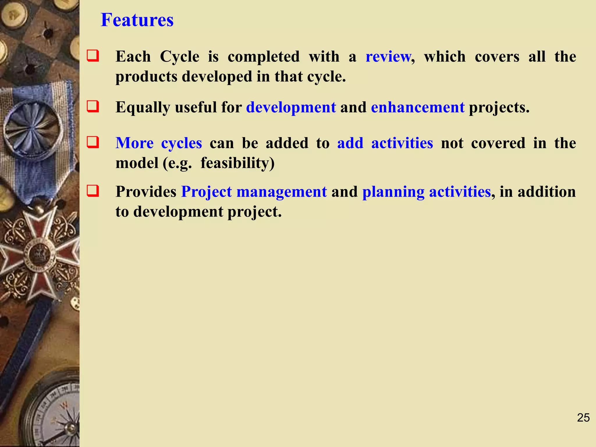 25
Features
 Each Cycle is completed with a review, which covers all the
products developed in that cycle.
 Equally useful for development and enhancement projects.
 More cycles can be added to add activities not covered in the
model (e.g. feasibility)
 Provides Project management and planning activities, in addition
to development project.
 