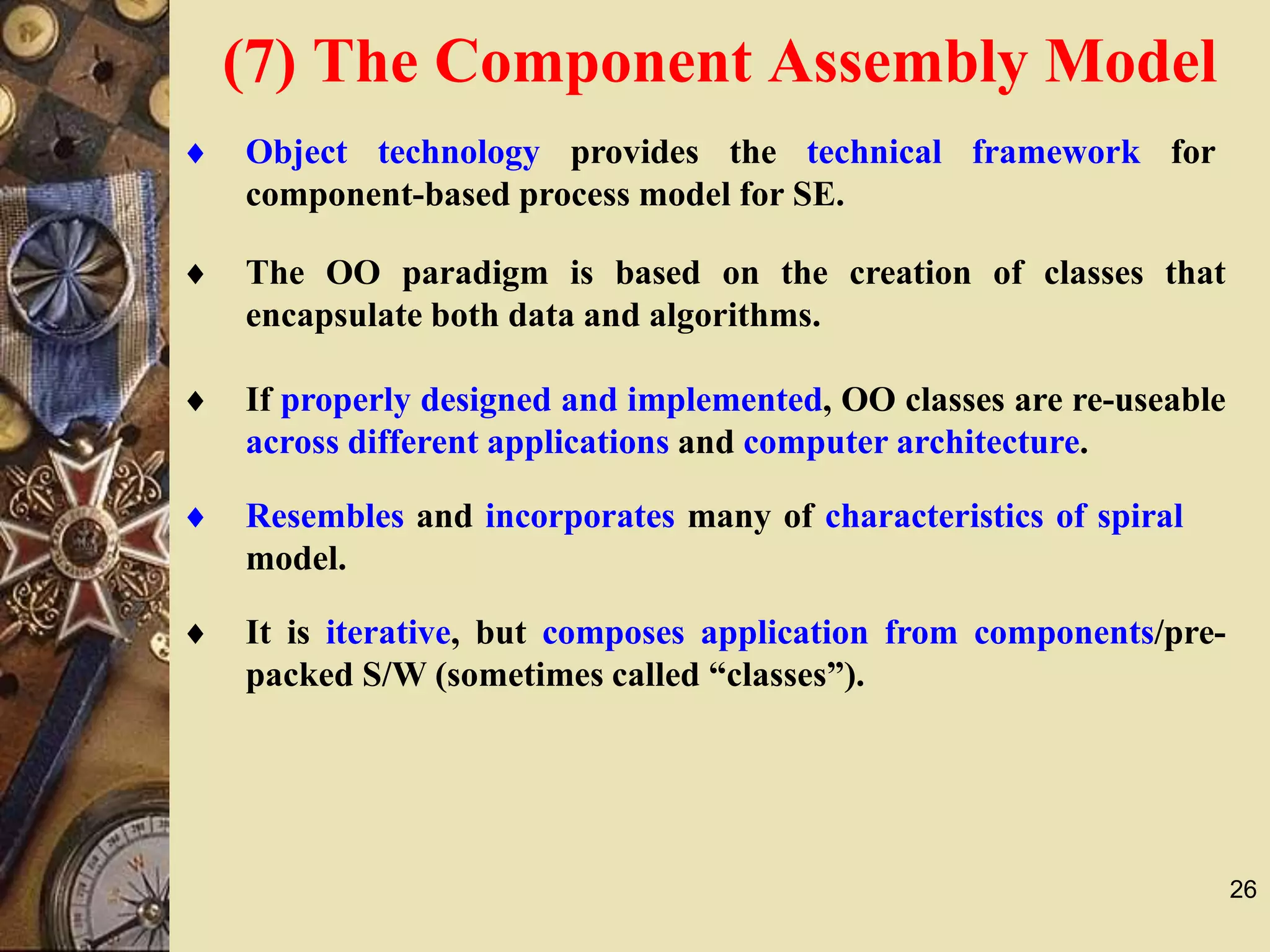 26
 Object technology provides the technical framework for
component-based process model for SE.
 The OO paradigm is based on the creation of classes that
encapsulate both data and algorithms.
 If properly designed and implemented, OO classes are re-useable
across different applications and computer architecture.
 Resembles and incorporates many of characteristics of spiral
model.
 It is iterative, but composes application from components/pre-
packed S/W (sometimes called “classes”).
(7) The Component Assembly Model
 