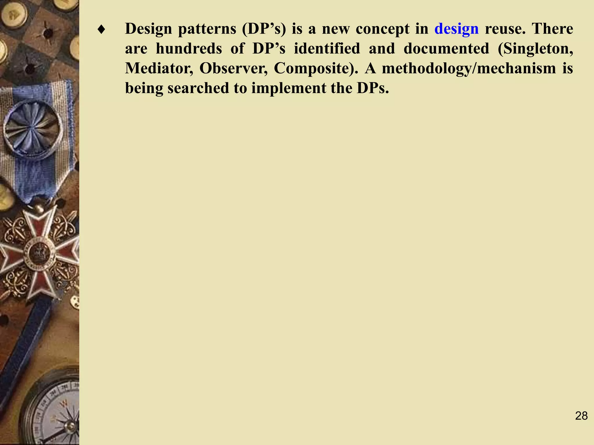28
 Design patterns (DP’s) is a new concept in design reuse. There
are hundreds of DP’s identified and documented (Singleton,
Mediator, Observer, Composite). A methodology/mechanism is
being searched to implement the DPs.
 