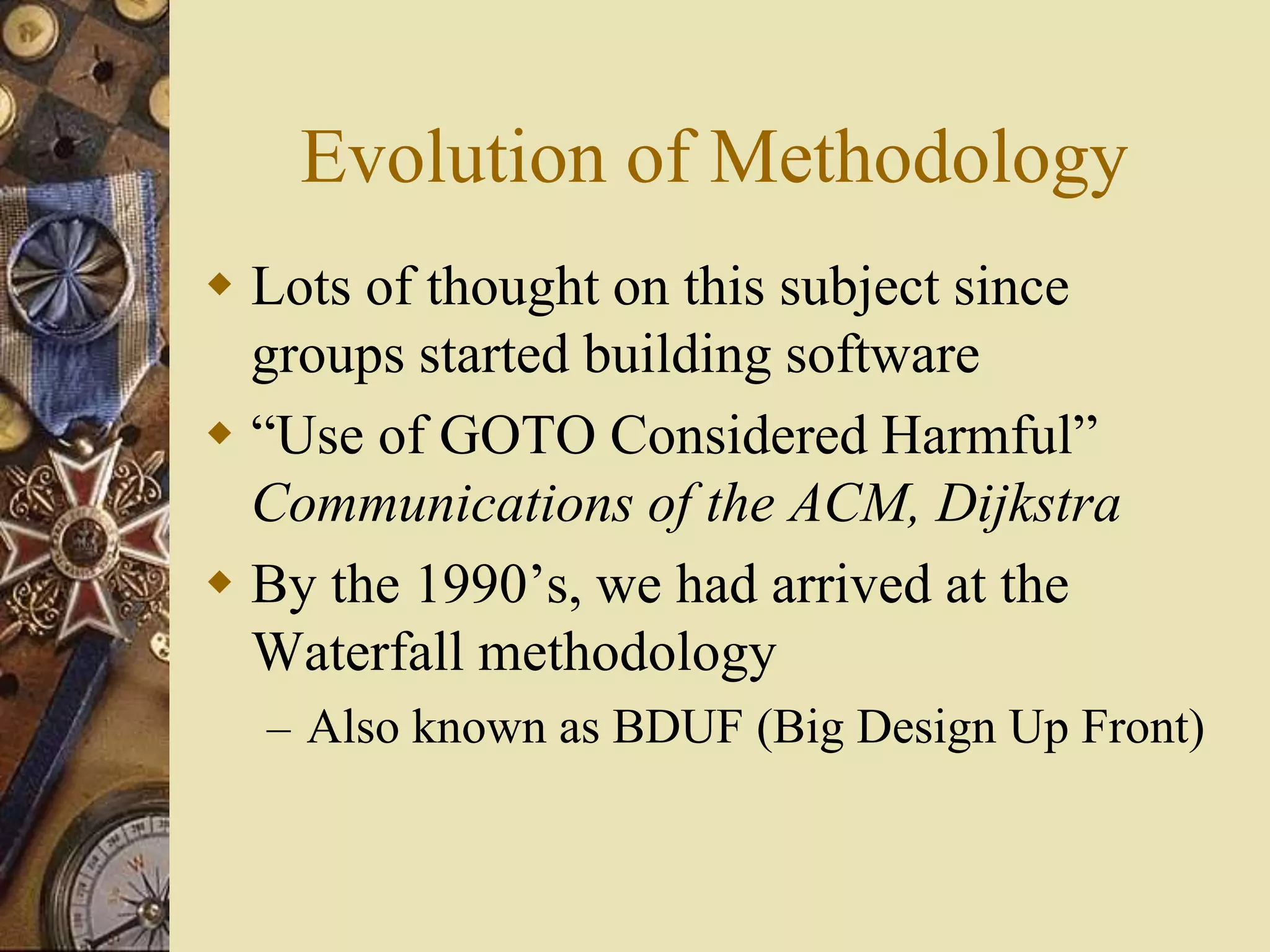 Evolution of Methodology
 Lots of thought on this subject since
groups started building software
 “Use of GOTO Considered Harmful”
Communications of the ACM, Dijkstra
 By the 1990’s, we had arrived at the
Waterfall methodology
– Also known as BDUF (Big Design Up Front)
 