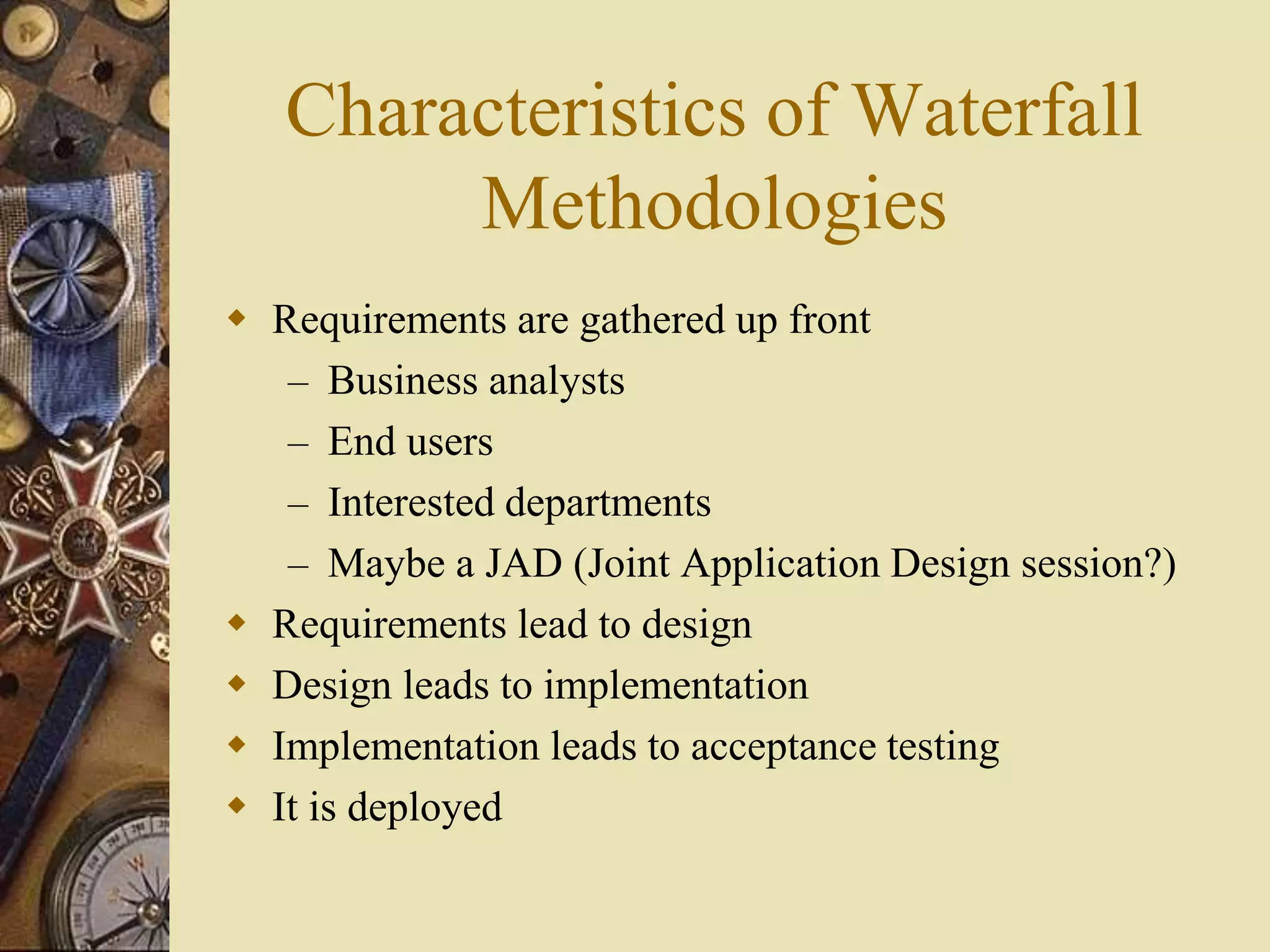 Characteristics of Waterfall
Methodologies
 Requirements are gathered up front
– Business analysts
– End users
– Interested departments
– Maybe a JAD (Joint Application Design session?)
 Requirements lead to design
 Design leads to implementation
 Implementation leads to acceptance testing
 It is deployed
 