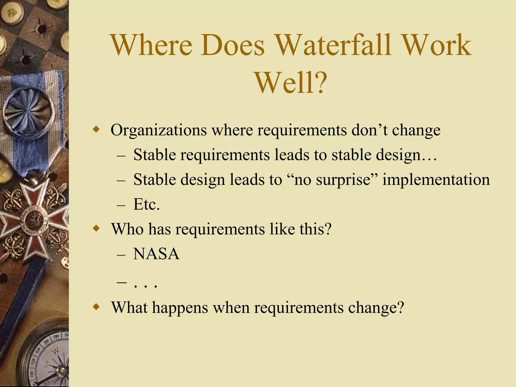 Where Does Waterfall Work
Well?
 Organizations where requirements don’t change
– Stable requirements leads to stable design…
– Stable design leads to “no surprise” implementation
– Etc.
 Who has requirements like this?
– NASA
– . . .
 What happens when requirements change?
 