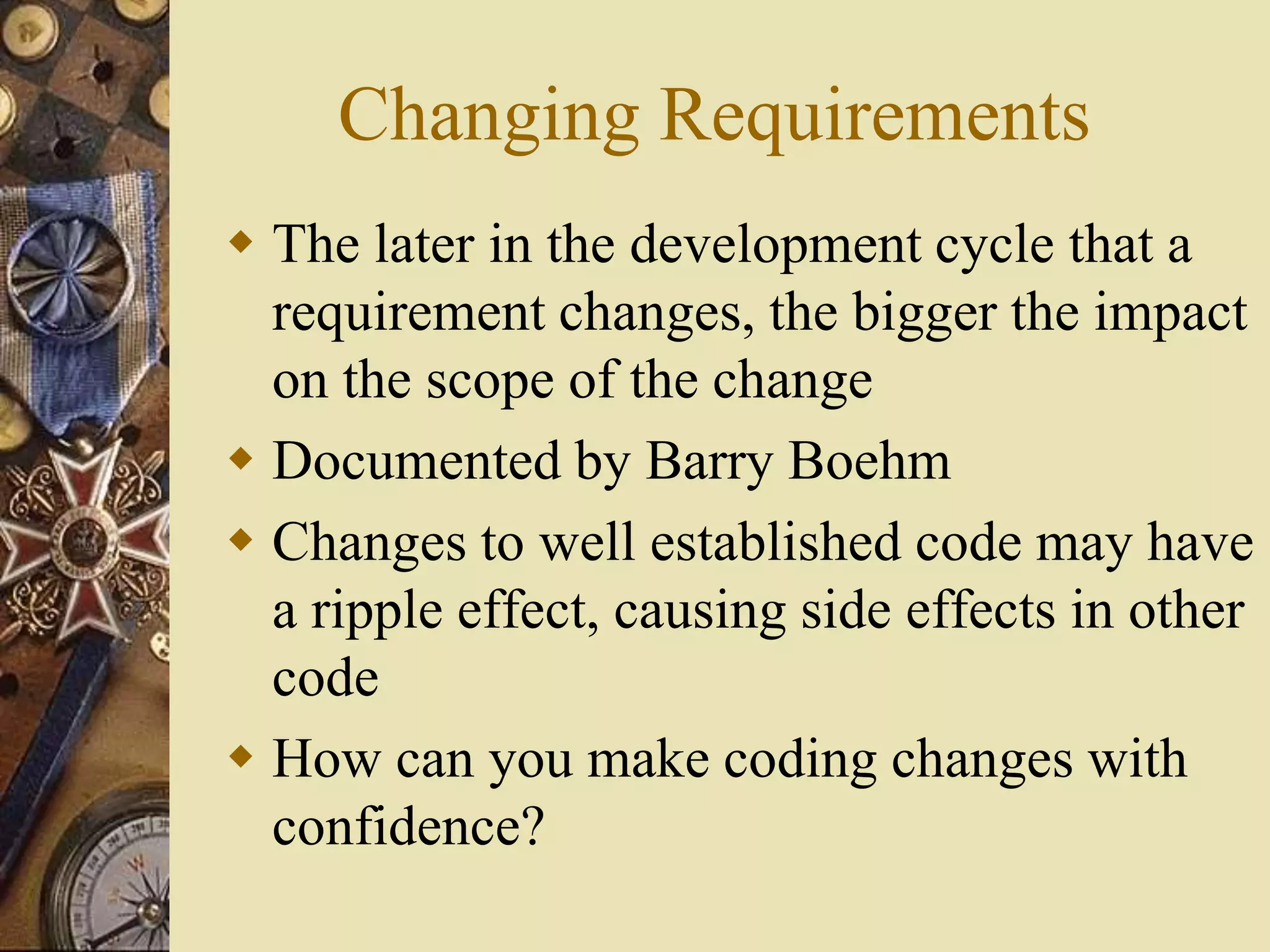 Changing Requirements
 The later in the development cycle that a
requirement changes, the bigger the impact
on the scope of the change
 Documented by Barry Boehm
 Changes to well established code may have
a ripple effect, causing side effects in other
code
 How can you make coding changes with
confidence?
 