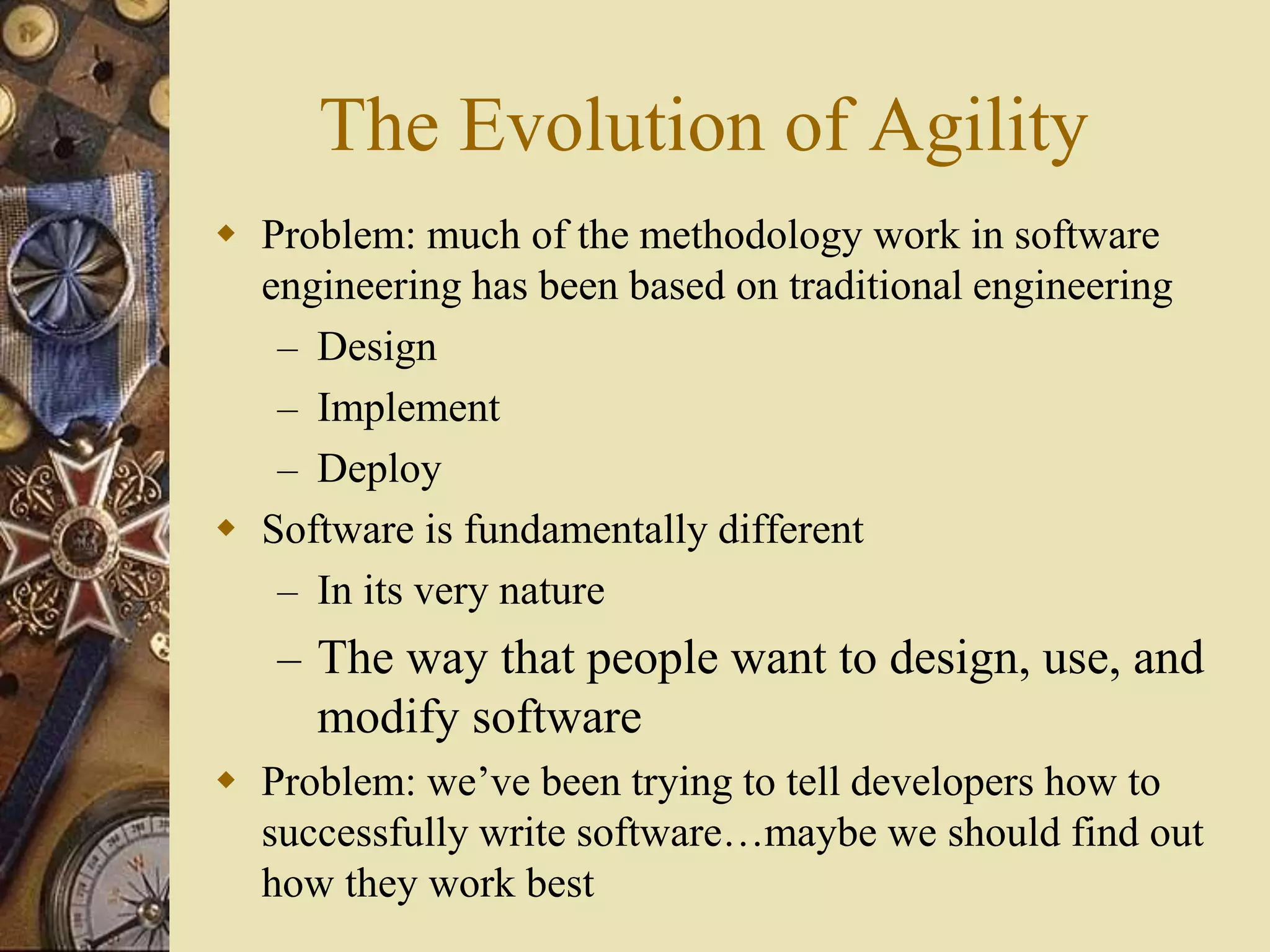 The Evolution of Agility
 Problem: much of the methodology work in software
engineering has been based on traditional engineering
– Design
– Implement
– Deploy
 Software is fundamentally different
– In its very nature
– The way that people want to design, use, and
modify software
 Problem: we’ve been trying to tell developers how to
successfully write software…maybe we should find out
how they work best
 