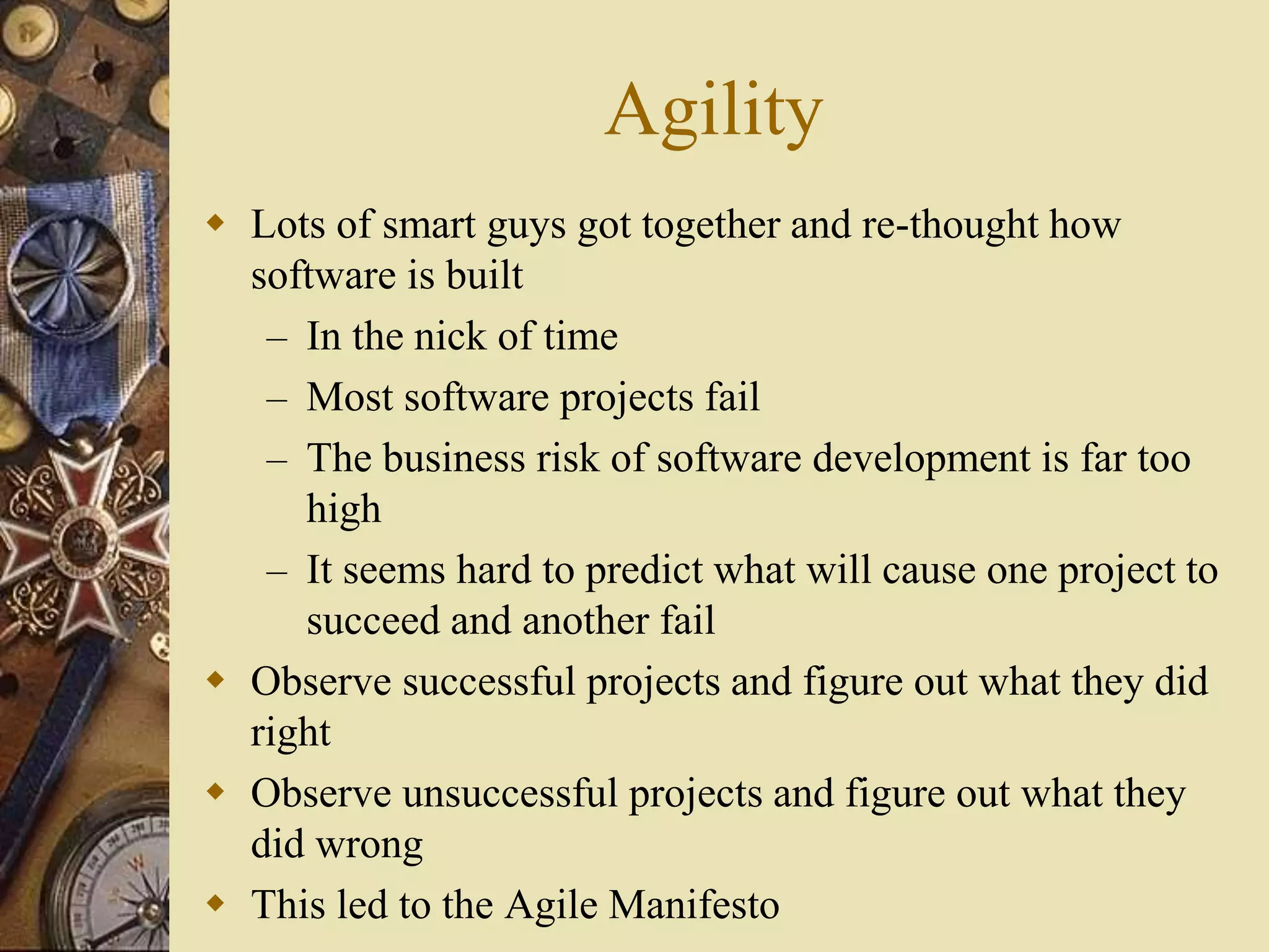 Agility
 Lots of smart guys got together and re-thought how
software is built
– In the nick of time
– Most software projects fail
– The business risk of software development is far too
high
– It seems hard to predict what will cause one project to
succeed and another fail
 Observe successful projects and figure out what they did
right
 Observe unsuccessful projects and figure out what they
did wrong
 This led to the Agile Manifesto
 