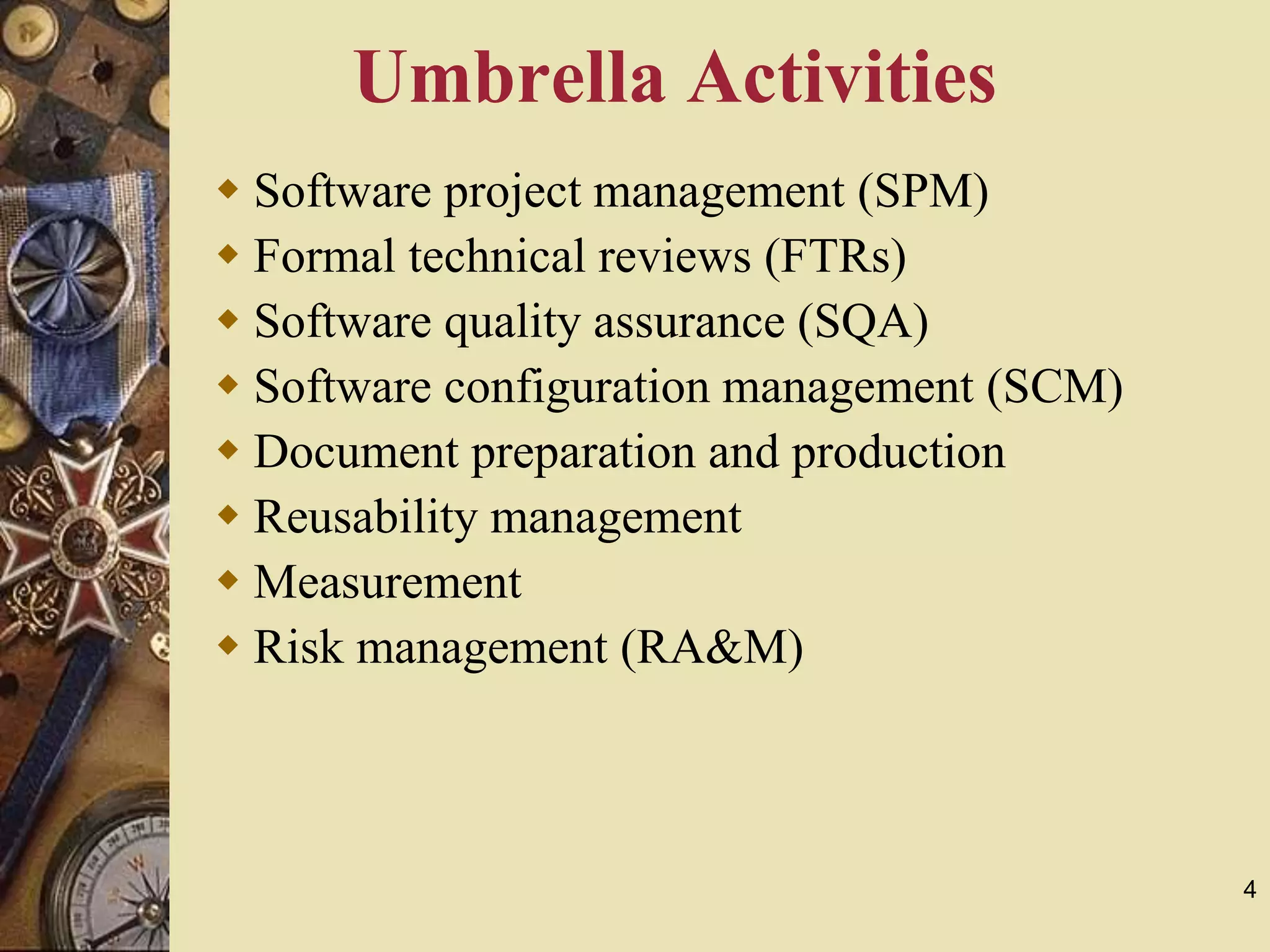 4
Umbrella Activities
 Software project management (SPM)
 Formal technical reviews (FTRs)
 Software quality assurance (SQA)
 Software configuration management (SCM)
 Document preparation and production
 Reusability management
 Measurement
 Risk management (RA&M)
 