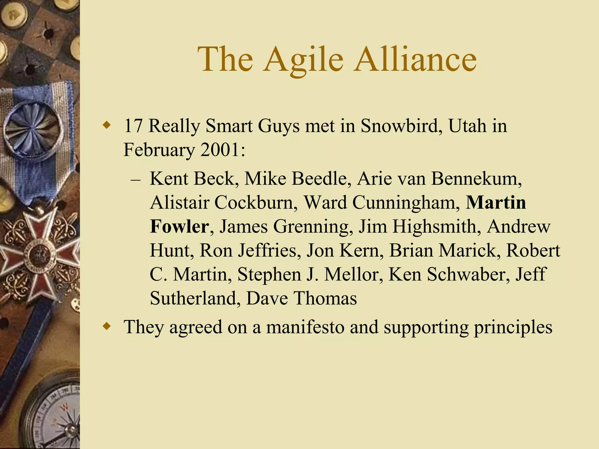 The Agile Alliance
 17 Really Smart Guys met in Snowbird, Utah in
February 2001:
– Kent Beck, Mike Beedle, Arie van Bennekum,
Alistair Cockburn, Ward Cunningham, Martin
Fowler, James Grenning, Jim Highsmith, Andrew
Hunt, Ron Jeffries, Jon Kern, Brian Marick, Robert
C. Martin, Stephen J. Mellor, Ken Schwaber, Jeff
Sutherland, Dave Thomas
 They agreed on a manifesto and supporting principles
 