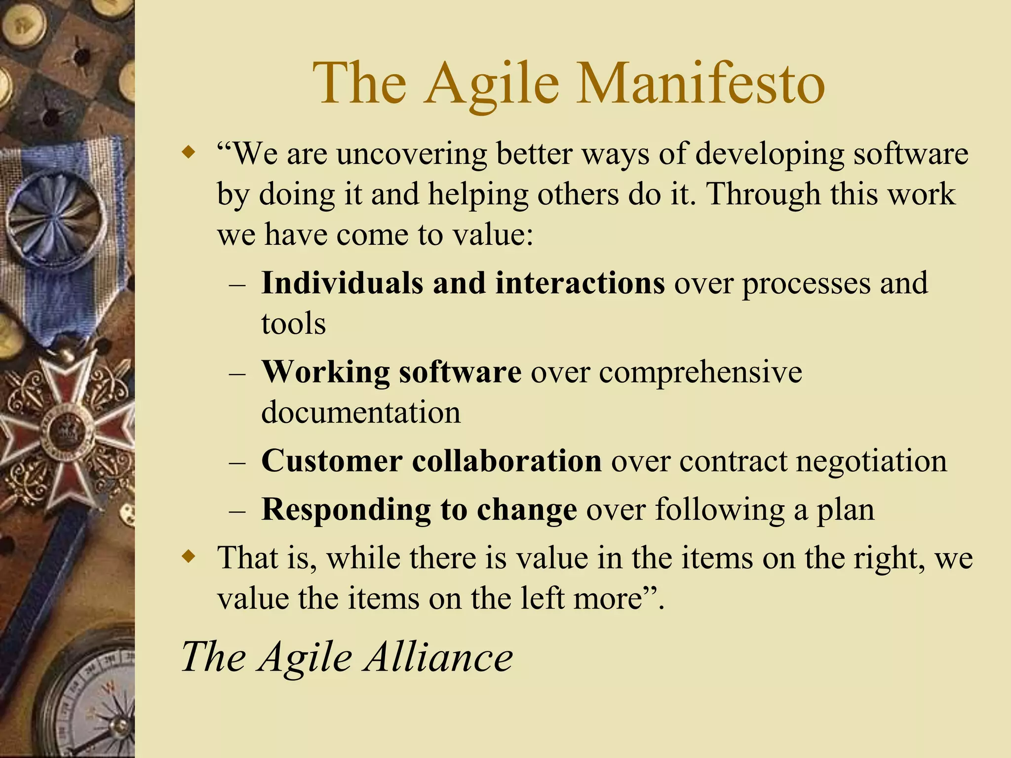 The Agile Manifesto
 “We are uncovering better ways of developing software
by doing it and helping others do it. Through this work
we have come to value:
– Individuals and interactions over processes and
tools
– Working software over comprehensive
documentation
– Customer collaboration over contract negotiation
– Responding to change over following a plan
 That is, while there is value in the items on the right, we
value the items on the left more”.
The Agile Alliance
 