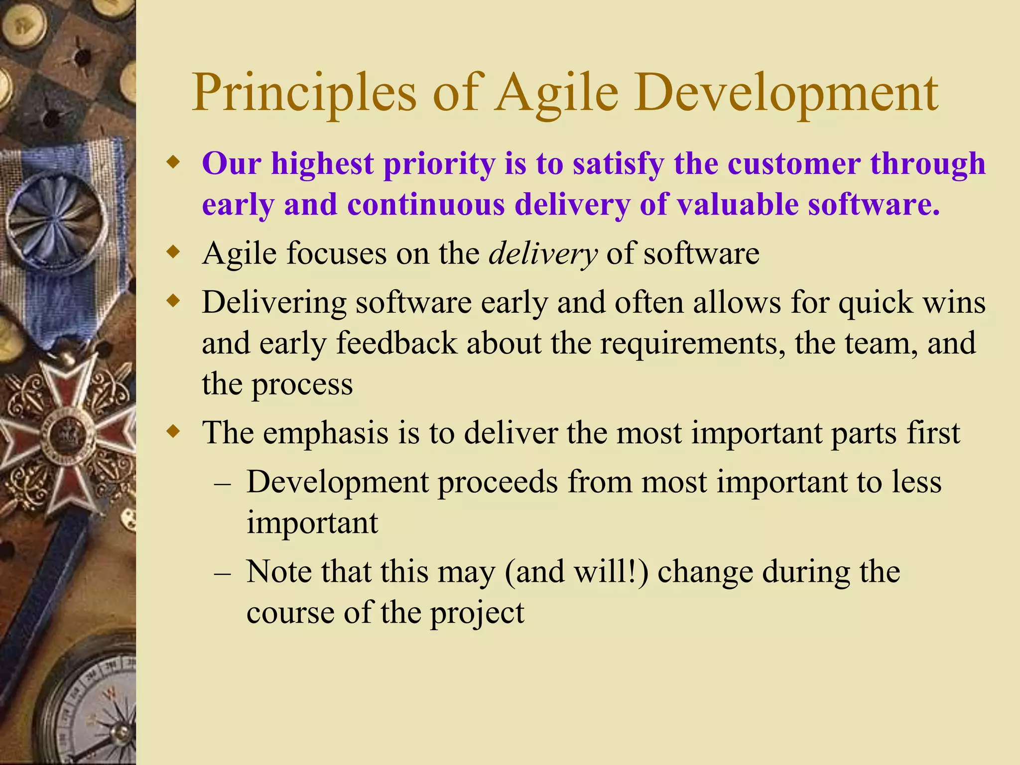 Principles of Agile Development
 Our highest priority is to satisfy the customer through
early and continuous delivery of valuable software.
 Agile focuses on the delivery of software
 Delivering software early and often allows for quick wins
and early feedback about the requirements, the team, and
the process
 The emphasis is to deliver the most important parts first
– Development proceeds from most important to less
important
– Note that this may (and will!) change during the
course of the project
 