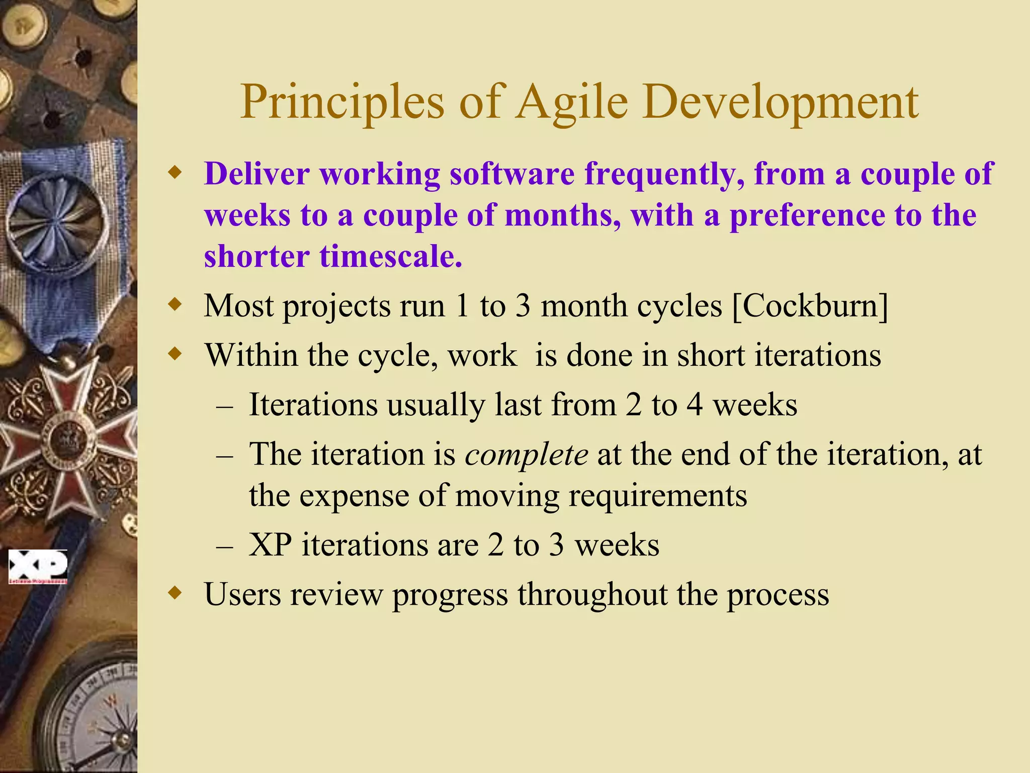 Principles of Agile Development
 Deliver working software frequently, from a couple of
weeks to a couple of months, with a preference to the
shorter timescale.
 Most projects run 1 to 3 month cycles [Cockburn]
 Within the cycle, work is done in short iterations
– Iterations usually last from 2 to 4 weeks
– The iteration is complete at the end of the iteration, at
the expense of moving requirements
– XP iterations are 2 to 3 weeks
 Users review progress throughout the process
 