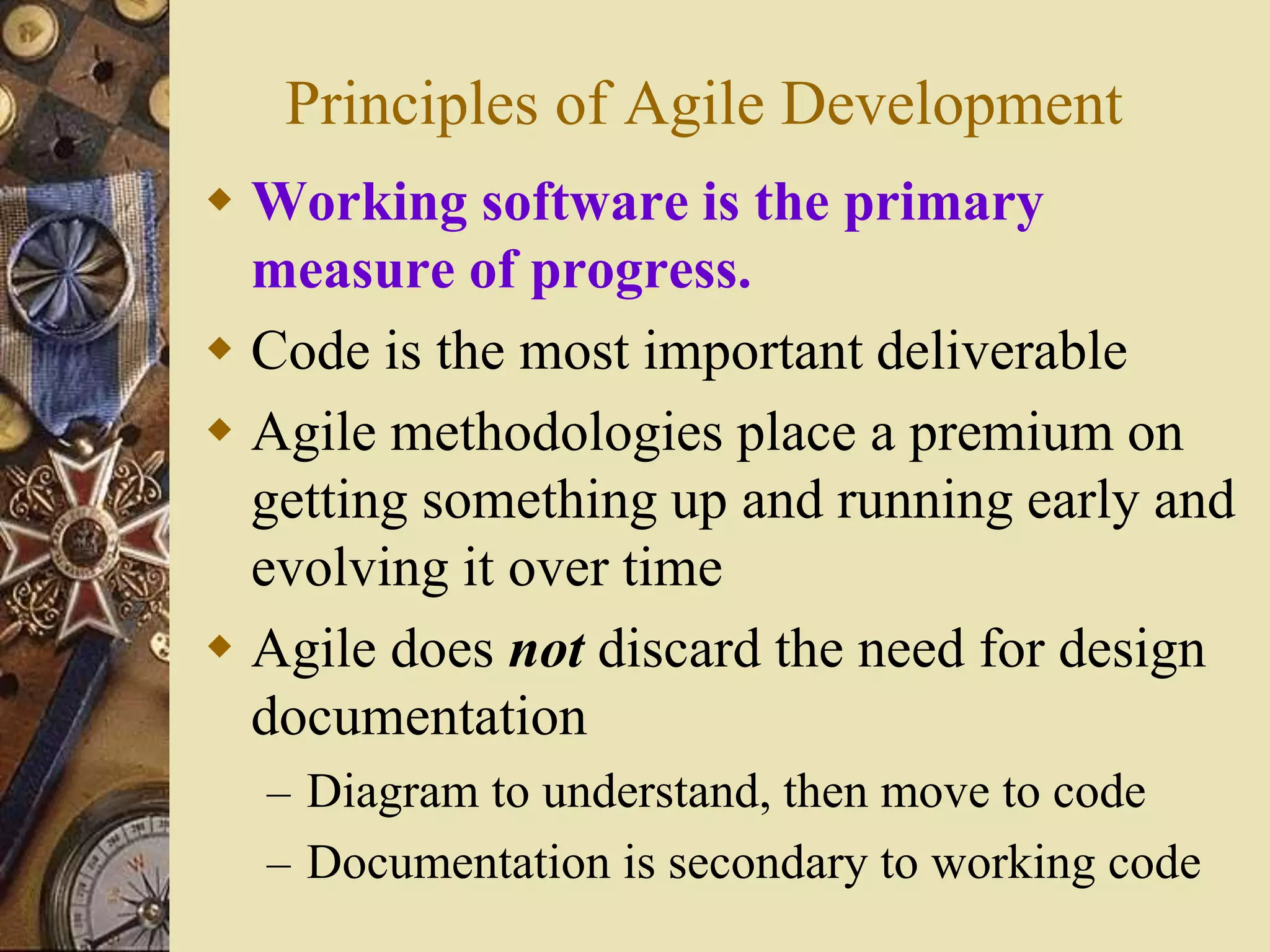 Principles of Agile Development
 Working software is the primary
measure of progress.
 Code is the most important deliverable
 Agile methodologies place a premium on
getting something up and running early and
evolving it over time
 Agile does not discard the need for design
documentation
– Diagram to understand, then move to code
– Documentation is secondary to working code
 