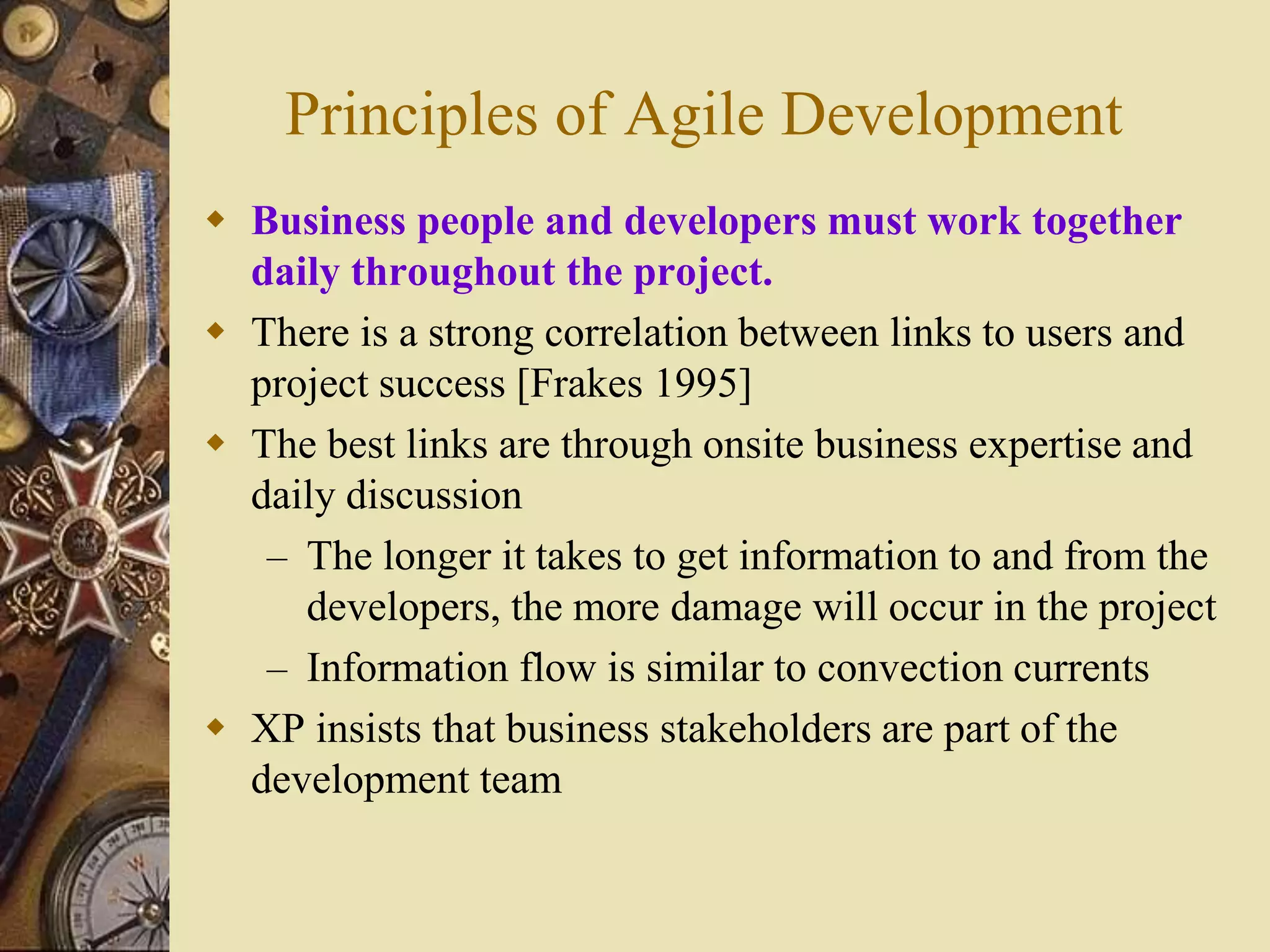Principles of Agile Development
 Business people and developers must work together
daily throughout the project.
 There is a strong correlation between links to users and
project success [Frakes 1995]
 The best links are through onsite business expertise and
daily discussion
– The longer it takes to get information to and from the
developers, the more damage will occur in the project
– Information flow is similar to convection currents
 XP insists that business stakeholders are part of the
development team
 