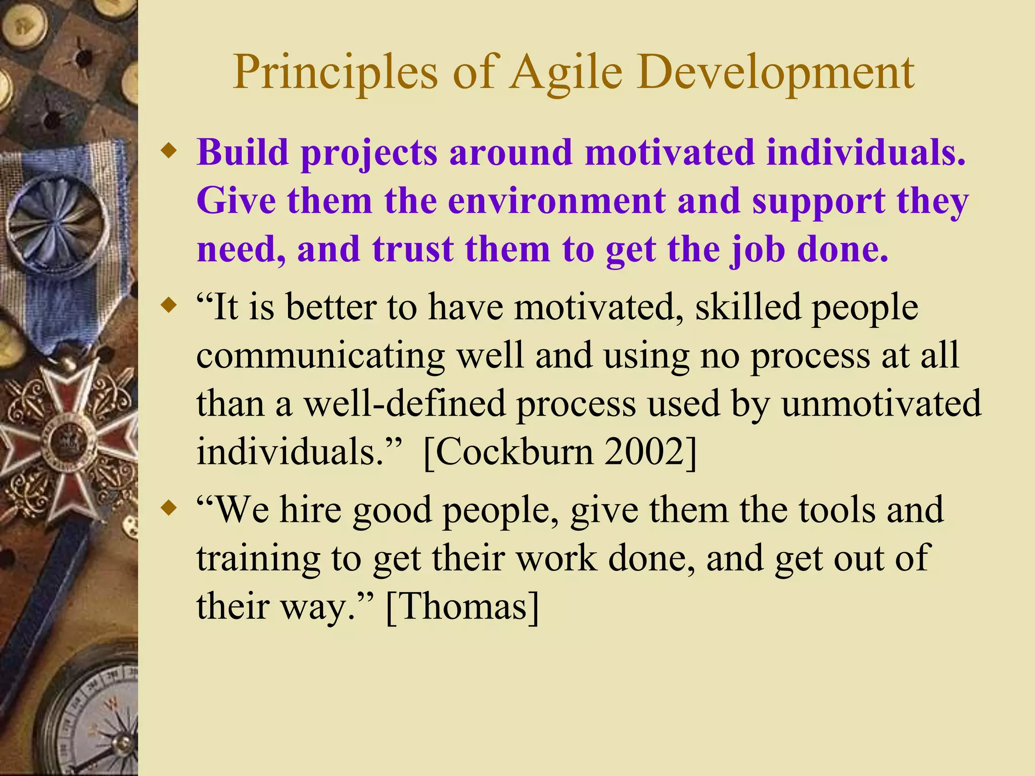 Principles of Agile Development
 Build projects around motivated individuals.
Give them the environment and support they
need, and trust them to get the job done.
 “It is better to have motivated, skilled people
communicating well and using no process at all
than a well-defined process used by unmotivated
individuals.” [Cockburn 2002]
 “We hire good people, give them the tools and
training to get their work done, and get out of
their way.” [Thomas]
 
