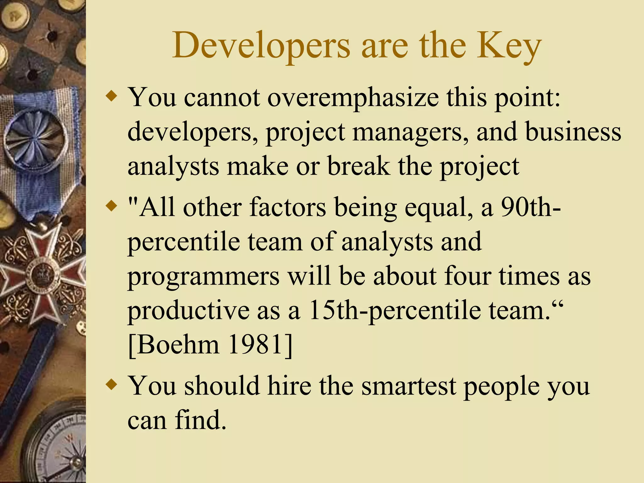 Developers are the Key
 You cannot overemphasize this point:
developers, project managers, and business
analysts make or break the project
 "All other factors being equal, a 90th-
percentile team of analysts and
programmers will be about four times as
productive as a 15th-percentile team.“
[Boehm 1981]
 You should hire the smartest people you
can find.
 