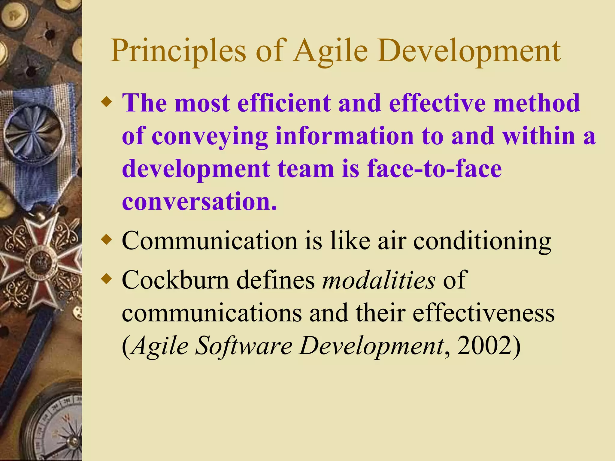 Principles of Agile Development
 The most efficient and effective method
of conveying information to and within a
development team is face-to-face
conversation.
 Communication is like air conditioning
 Cockburn defines modalities of
communications and their effectiveness
(Agile Software Development, 2002)
 