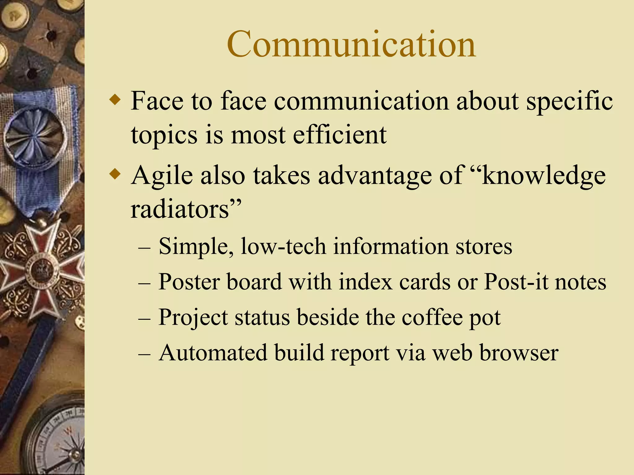 Communication
 Face to face communication about specific
topics is most efficient
 Agile also takes advantage of “knowledge
radiators”
– Simple, low-tech information stores
– Poster board with index cards or Post-it notes
– Project status beside the coffee pot
– Automated build report via web browser
 