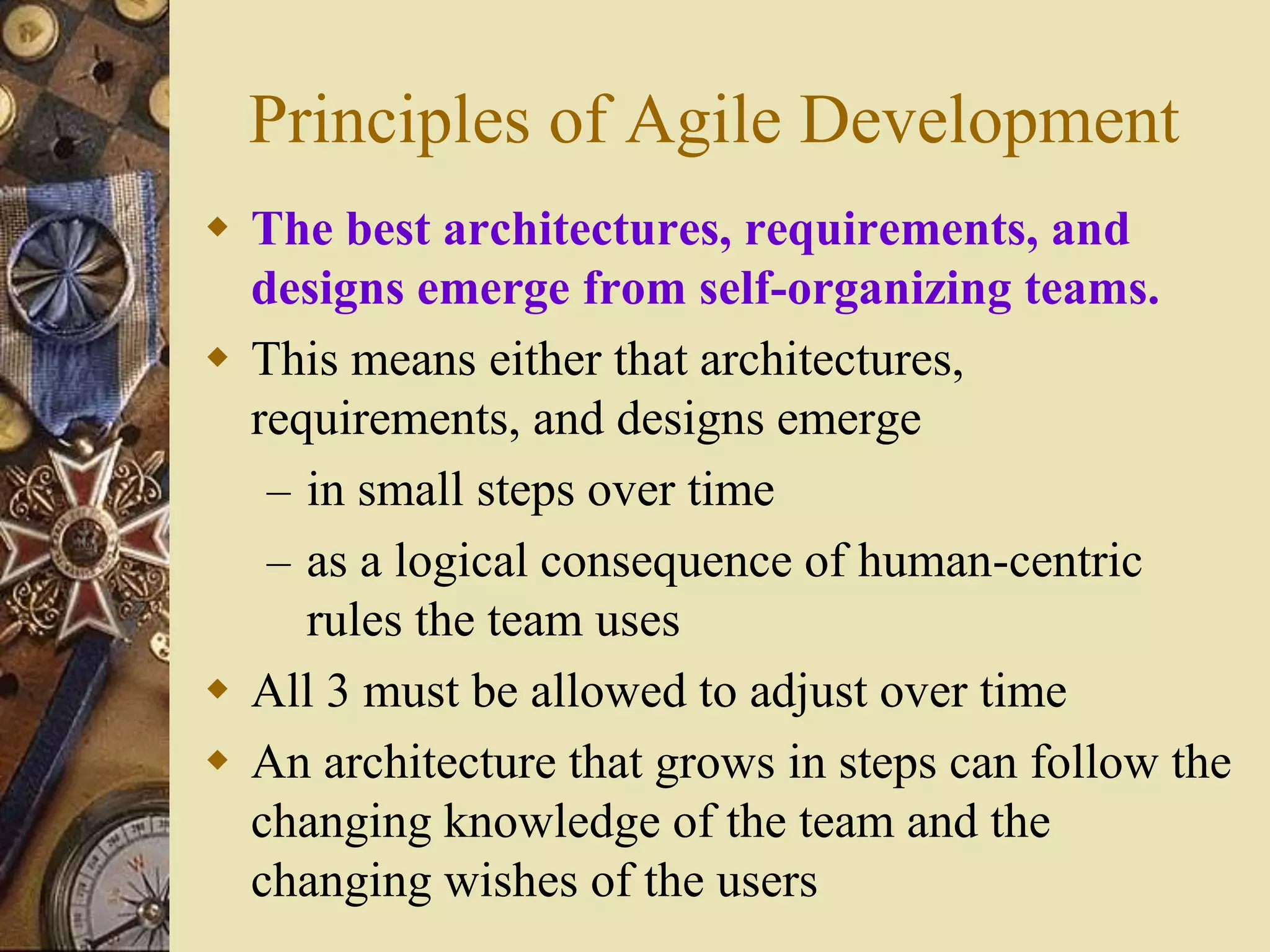 Principles of Agile Development
 The best architectures, requirements, and
designs emerge from self-organizing teams.
 This means either that architectures,
requirements, and designs emerge
– in small steps over time
– as a logical consequence of human-centric
rules the team uses
 All 3 must be allowed to adjust over time
 An architecture that grows in steps can follow the
changing knowledge of the team and the
changing wishes of the users
 