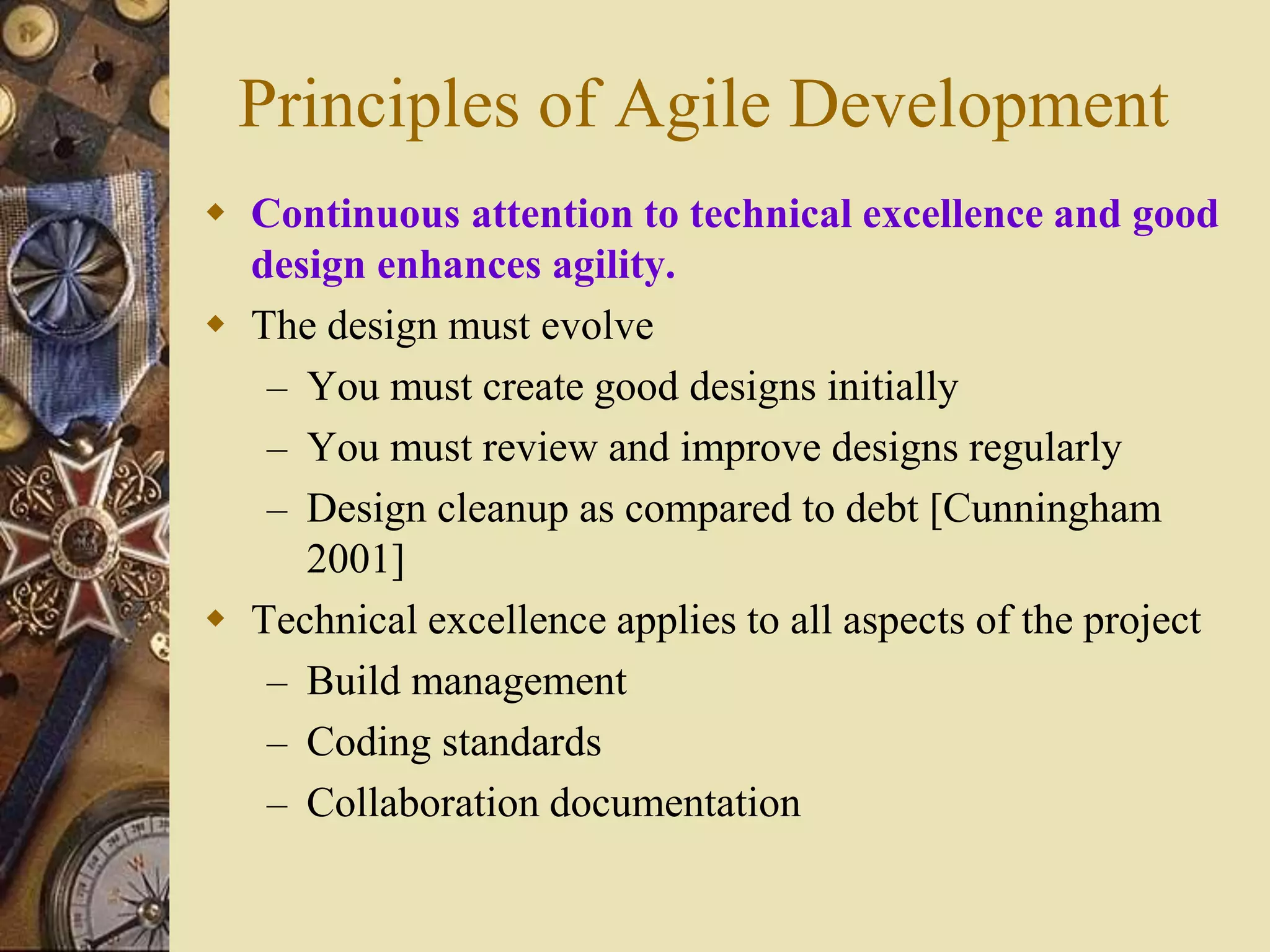 Principles of Agile Development
 Continuous attention to technical excellence and good
design enhances agility.
 The design must evolve
– You must create good designs initially
– You must review and improve designs regularly
– Design cleanup as compared to debt [Cunningham
2001]
 Technical excellence applies to all aspects of the project
– Build management
– Coding standards
– Collaboration documentation
 