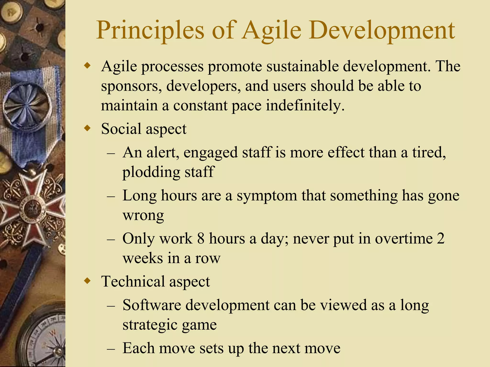 Principles of Agile Development
 Agile processes promote sustainable development. The
sponsors, developers, and users should be able to
maintain a constant pace indefinitely.
 Social aspect
– An alert, engaged staff is more effect than a tired,
plodding staff
– Long hours are a symptom that something has gone
wrong
– Only work 8 hours a day; never put in overtime 2
weeks in a row
 Technical aspect
– Software development can be viewed as a long
strategic game
– Each move sets up the next move
 