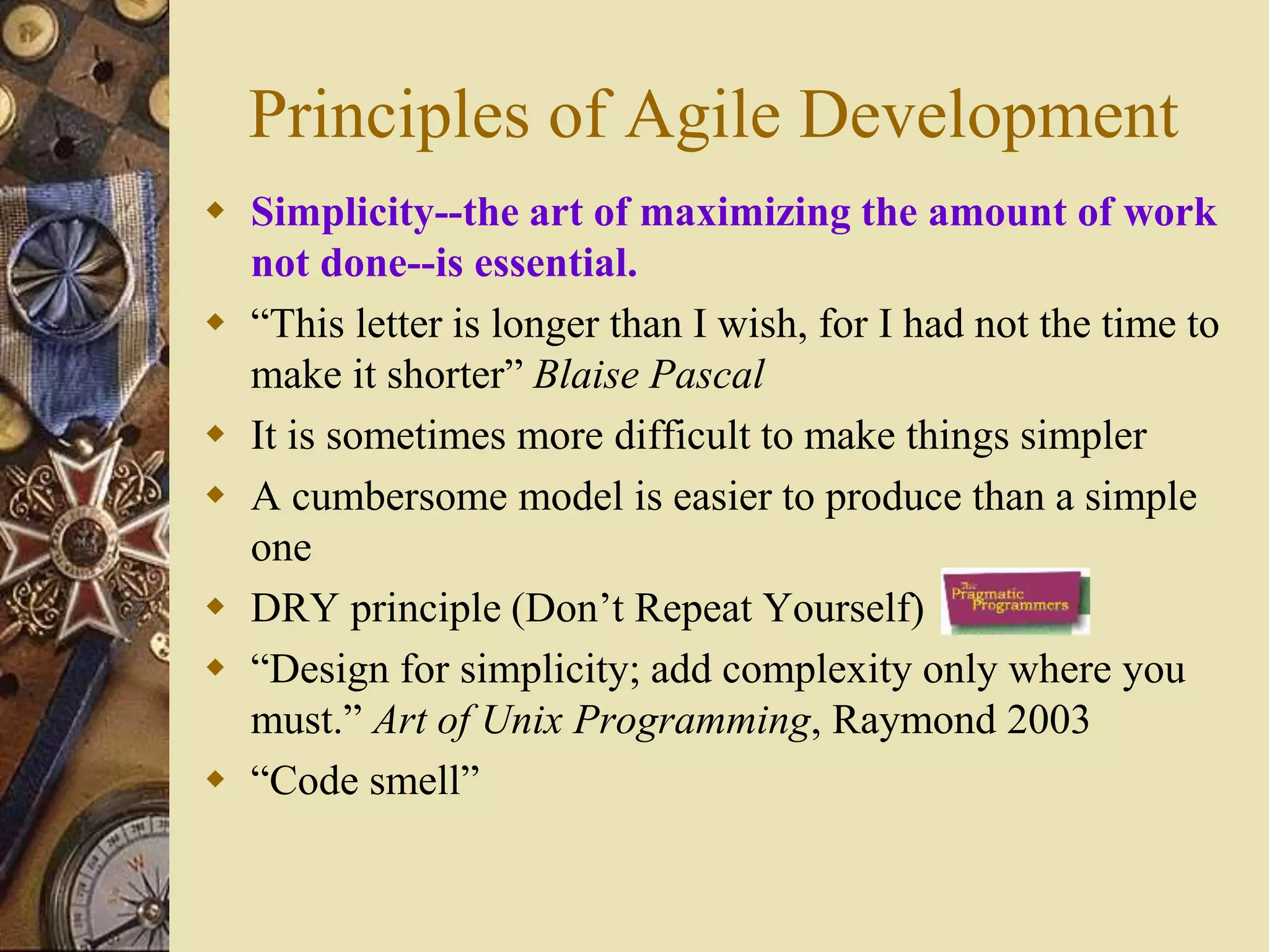 Principles of Agile Development
 Simplicity--the art of maximizing the amount of work
not done--is essential.
 “This letter is longer than I wish, for I had not the time to
make it shorter” Blaise Pascal
 It is sometimes more difficult to make things simpler
 A cumbersome model is easier to produce than a simple
one
 DRY principle (Don’t Repeat Yourself)
 “Design for simplicity; add complexity only where you
must.” Art of Unix Programming, Raymond 2003
 “Code smell”
 