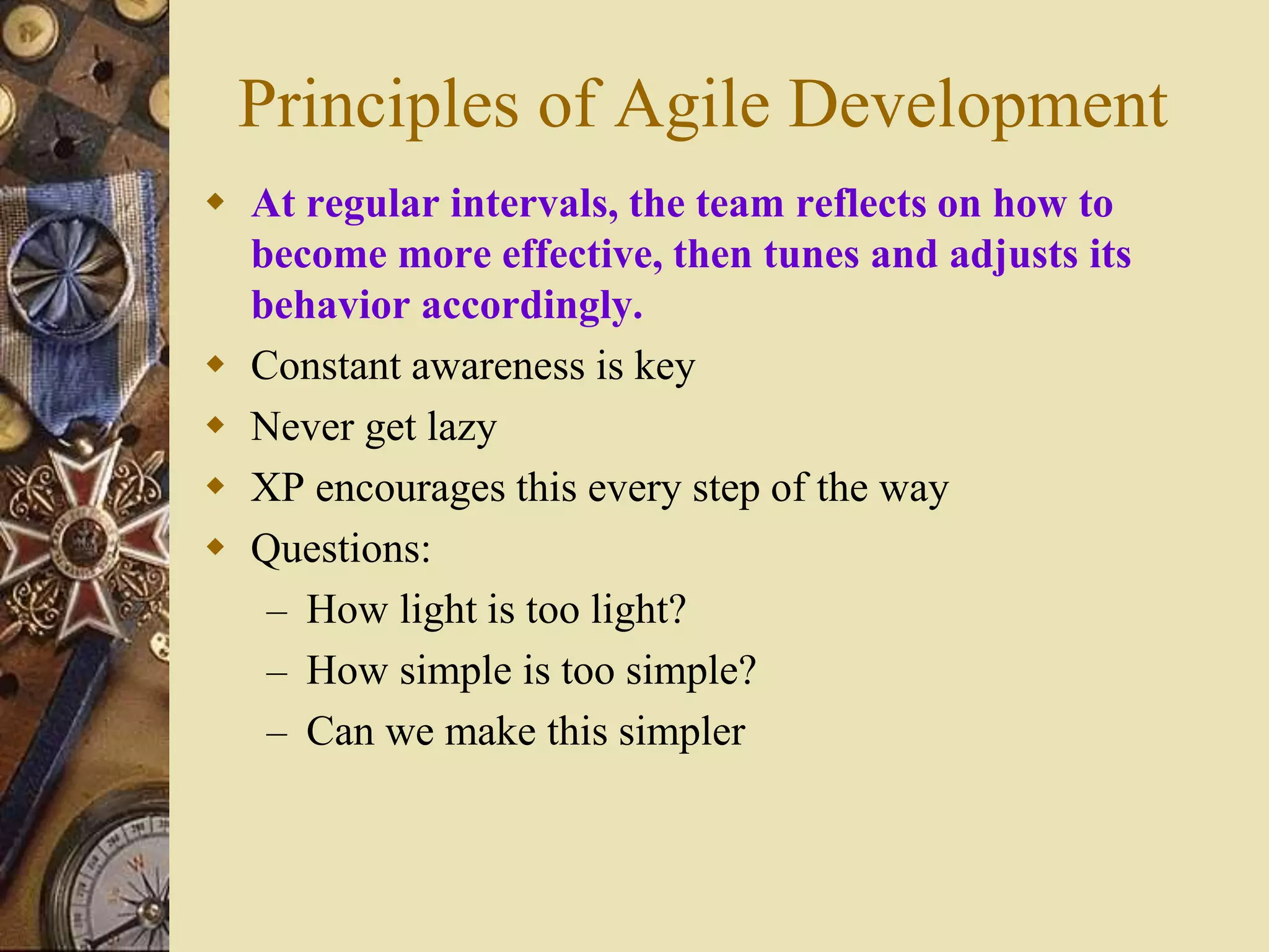 Principles of Agile Development
 At regular intervals, the team reflects on how to
become more effective, then tunes and adjusts its
behavior accordingly.
 Constant awareness is key
 Never get lazy
 XP encourages this every step of the way
 Questions:
– How light is too light?
– How simple is too simple?
– Can we make this simpler
 