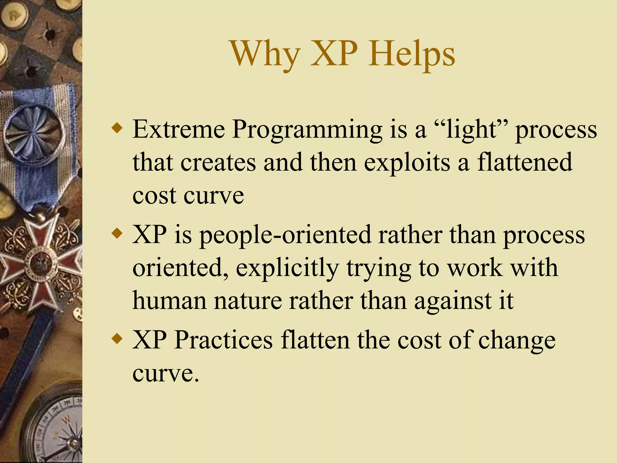 Why XP Helps
 Extreme Programming is a “light” process
that creates and then exploits a flattened
cost curve
 XP is people-oriented rather than process
oriented, explicitly trying to work with
human nature rather than against it
 XP Practices flatten the cost of change
curve.
 