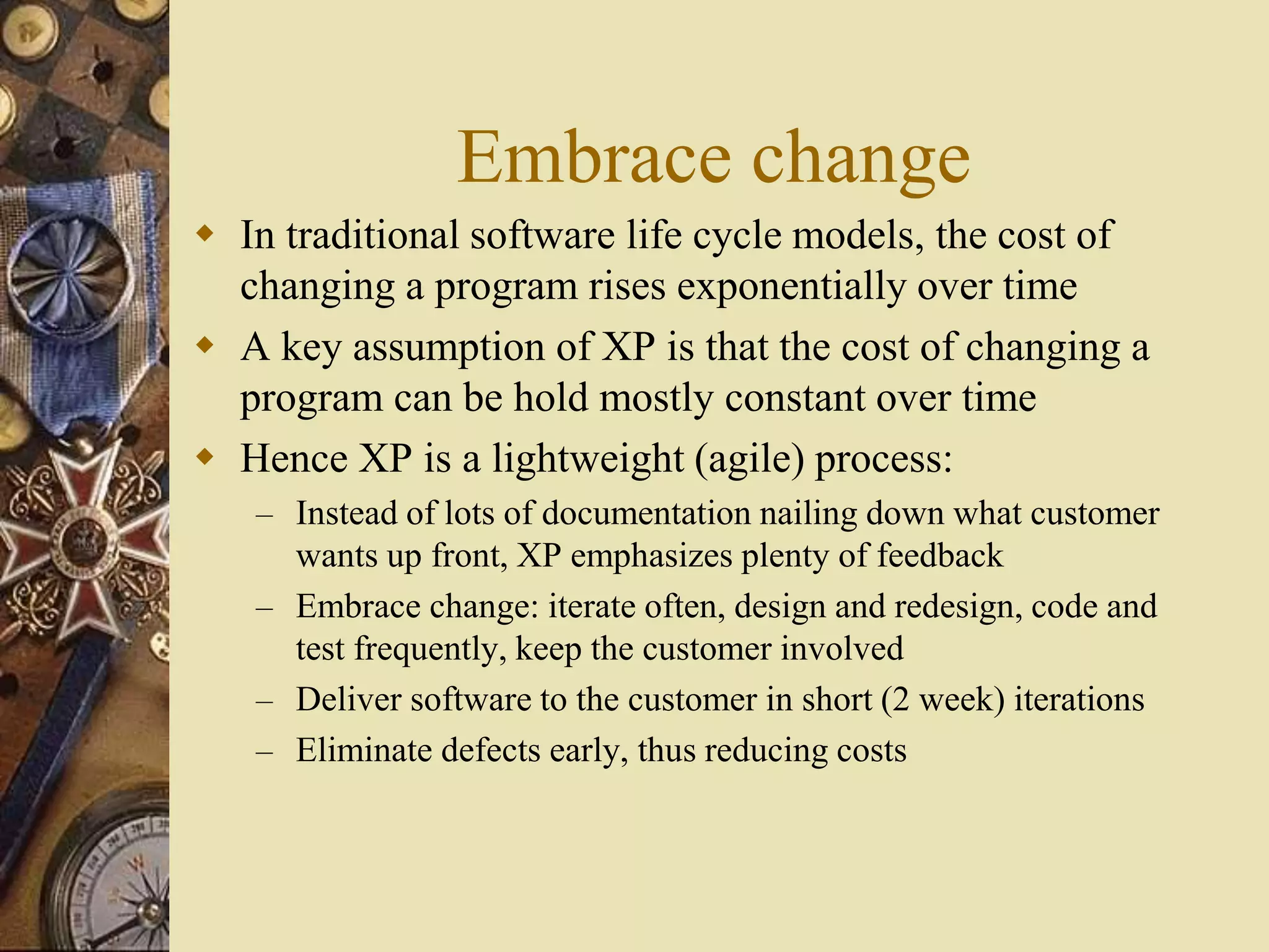 Embrace change
 In traditional software life cycle models, the cost of
changing a program rises exponentially over time
 A key assumption of XP is that the cost of changing a
program can be hold mostly constant over time
 Hence XP is a lightweight (agile) process:
– Instead of lots of documentation nailing down what customer
wants up front, XP emphasizes plenty of feedback
– Embrace change: iterate often, design and redesign, code and
test frequently, keep the customer involved
– Deliver software to the customer in short (2 week) iterations
– Eliminate defects early, thus reducing costs
 