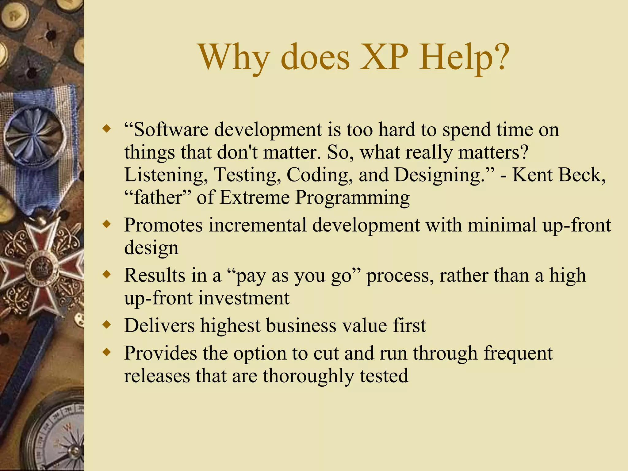 Why does XP Help?
 “Software development is too hard to spend time on
things that don't matter. So, what really matters?
Listening, Testing, Coding, and Designing.” - Kent Beck,
“father” of Extreme Programming
 Promotes incremental development with minimal up-front
design
 Results in a “pay as you go” process, rather than a high
up-front investment
 Delivers highest business value first
 Provides the option to cut and run through frequent
releases that are thoroughly tested
 